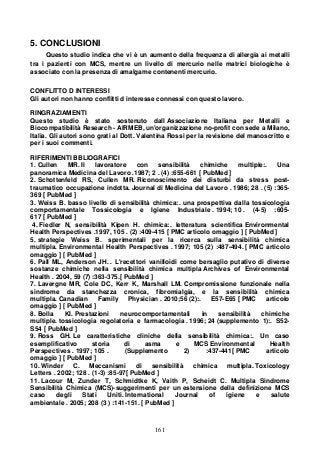 161
5. CONCLUSIONI
Questo studio indica che vi è un aumento della frequenza di allergia ai metalli
tra i pazienti con MCS, mentre un livello di mercurio nelle matrici biologiche è
associato con la presenza di amalgame contenenti mercurio.
CONFLITTO D INTERESSI
Gli autori non hanno conflitti d interesse connessi con questo lavoro.
RINGRAZIAMENTI
Questo studio è stato sostenuto dall Associazione Italiana per Metalli e
Biocompatibilità Research - AIRMEB, un'organizzazione no-profit con sede a Milano,
Italia. Gli autori sono grati al Dott. Valentina Rossi per la revisione del manoscritto e
per i suoi commenti.
RIFERIMENTI BBLIOGRAFICI
1. Cullen MR. Il lavoratore con sensibilità chimiche multiple:. Una
panoramica Medicina del Lavoro .1987; 2 . (4) :655-661 [ PubMed ]
2. Schottenfeld RS, Cullen MR. Riconoscimento dei disturbi da stress post-
traumatico occupazione indotta. Journal di Medicina del Lavoro . 1986; 28 . (5) :365-
369 [ PubMed ]
3. Weiss B. basso livello di sensibilità chimica:. una prospettiva dalla tossicologia
comportamentale Tossicologia e Igiene Industriale . 1994; 10 . (4-5) :605-
617 [ PubMed ]
4. Fiedler N, sensibilità Kipen H. chimica:. letteratura scientifica Environmental
Health Perspectives .1997, 105 . (2) :409-415 [ PMC articolo omaggio ] [ PubMed ]
5. strategie Weiss B. sperimentali per la ricerca sulla sensibilità chimica
multipla. Environmental Health Perspectives . 1997; 105 (2) :487-494. [ PMC articolo
omaggio ] [ PubMed ]
6. Pall ML, Anderson JH. . L'recettori vanilloidi come bersaglio putativo di diverse
sostanze chimiche nella sensibilità chimica multipla Archives of Environmental
Health . 2004, 59 (7) :363-375.[ PubMed ]
7. Lavergne MR, Cole DC, Kerr K, Marshall LM. Compromissione funzionale nella
sindrome da stanchezza cronica, fibromialgia, e la sensibilità chimica
multipla. Canadian Family Physician . 2010;56 (2):. E57-E65 [ PMC articolo
omaggio ] [ PubMed ]
8. Bolla KI. Prestazioni neurocomportamentali in sensibilità chimiche
multiple. tossicologia regolatoria e farmacologia . 1996; 24 (supplemento 1):. S52-
S54 [ PubMed ]
9. Ross GH. Le caratteristiche cliniche della sensibilità chimica:. Un caso
esemplificativo storia di asma e MCS Environmental Health
Perspectives . 1997; 105 . (Supplemento 2) :437-441[ PMC articolo
omaggio ] [ PubMed ]
10. Winder C. Meccanismi di sensibilità chimica multipla. Toxicology
Letters . 2002; 128 . (1-3) :85-97[ PubMed ]
11. Lacour M, Zunder T, Schmidtke K, Vaith P, Scheidt C. Multipla Sindrome
Sensibilità Chimica (MCS)-suggerimenti per un estensione della definizione MCS
caso degli Stati Uniti. International Journal of igiene e salute
ambientale . 2005; 208 (3 ) :141-151. [ PubMed ]
 