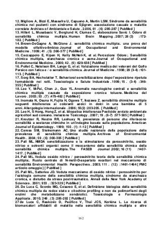 162
12. Migliore A, Bizzi E, Massafra U, Capuano A, Martin LSM. Sindrome da sensibilità
chimica nei pazienti con sindrome di Sjögren: associazione casuale o malattie
correlate Archives of Ambientale e Salute . 2.006, 61 . (6) :285-287 [ PubMed ]
13. Hillert L, Musabasic V, Berglund H, Ciumas C, elaborazione Savic I. Odore di
sensibilità chimica multipla. Human Brain Mapping . 2007; 28 (3) :172-
182. [ PubMed ]
14. Brown-DeGagne A, McGlone J. sensibilità chimica multipla:. una prova del
modello olfattivo-limbico Journal of Occupational and Environmental
Medicine . 1999; 41 . (5) :366-377 [ PubMed ]
15. Caccappolo E, Kipen H, Kelly McNeil-K, et al. Percezione Odore:. Sensibilità
chimica multipla, stanchezza cronica e asma Journal of Occupational and
Environmental Medicine . 2000; 42 . (6) :629-638 [ PubMed ]
16. Pollet C, Natelson BH, Lange G, et al. Valutazione medica dei veterani del Golfo
Persico con fatica e / o sensibilità chimica. Journal of Medicine . 1998; 29 (3-4) :101-
113. [ PubMed ]
17. Sorg BA, Hochstatter T. Behavioral sensibilizzazione dopo l'esposizione ripetuta
formaldeide nei ratti. Tossicologia e Salute Industriale . 1999; 15 . (3-4) :346-
355 [ PubMed ]
18. Lee Y, M-Pai, Chen J-, Guo YL. Anomalie neurologiche centrali e sensibilità
chimica multipla causate da esposizione cronica toluene. Medicina del
Lavoro . 2003; 53 . (7) :479-482 [ PubMed ]
19. Inomata N, Osuna H, Fujita H, Ogawa T, Ikezawa Z. sensibilità chimiche multiple
seguenti intolleranza ai coloranti azoici in dolci in una bambina di 5
anni. Allergologia internazionale . 2006; 55(2) :203-205. [ PubMed ]
20. Lee H, S Hong, Hong Z, et al. Idiopatica intolleranza Pesticide avviato ambientale
agricoltori sud coreano. inalazione Toxicology . 2007; 19 . (6-7) :577-585 [ PubMed ]
21. Kreutzer R, Neutra RR, Lashuay N. prevalenza di persone che riferiscono
sensibilità a sostanze chimiche in un'indagine basata sulla popolazione. American
Journal of Epidemiology . 1999; 150 . (1) :1-12 [ PubMed ]
22. Caress SM, Steinemann AC. Uno studio nazionale della popolazione della
prevalenza di sensibilità chimica multipla. Archives of Environmental
Health . 2004; 59 . (6) :300-305 [ PubMed ]
23. Pall ML. NMDA sensibilizzazione e la stimolazione da perossinitrito, ossido
nitrico e solventi organici come il meccanismo della sensibilità chimica della
sensibilità chimica multipla. The FASEB Journal .2002; 16 (11) :1407-
1417. [ PubMed ]
24. Pall ML. Veduta ossido nitrico / perossinitrito teoria della sensibilità chimica
multipla:. Ruolo centrale di N-metil-D-aspartato recettori nel meccanismo di
sensibilità Environmental Health Perspectives . 2003; 111 . (12) :1461-1464 [ PMC
articolo omaggio ] [ PubMed ]
25. Pall ML, Satterlee JD. Veduta meccanismo di ossido nitrico / perossinitrito per
l'eziologia comune della sensibilità chimica multipla, sindrome da stanchezza
cronica, e disturbo da stress post-traumatico. Annali della New York Academy of
Sciences . 2001; 933 . :323-329 [ PubMed ]
26. De Luca C, Scordo MG, Cesareo E, et al. Definizione biologica della sensibilità
chimica multipla da redox stato e citochine profiling e non da polimorfismi degli
enzimi che metabolizzano xenobiotici. Tossicologia e Farmacologia
Applicata . 2010; 248 . (3) :285-292 [ PubMed ]
27 de Luca C, Raskovic D, Pacifico V, Thai JCS, Korkina L. La ricerca di
biomarcatori affidabili di malattia nella sensibilità chimica multipla e altre
 