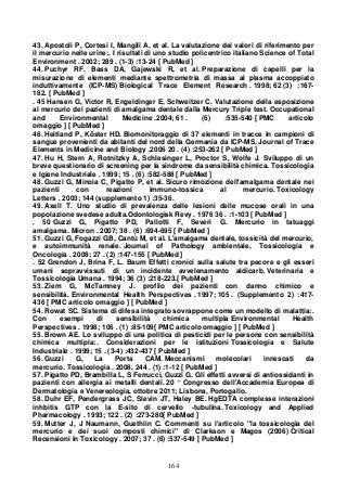 164
43. Apostoli P, Cortesi I, Mangili A, et al. La valutazione dei valori di riferimento per
il mercurio nelle urine:. I risultati di uno studio policentrico italiano Science of Total
Environment . 2002; 289 . (1-3) :13-24 [ PubMed ]
44. Puchyr RF, Bass DA, Gajewski R, et al. Preparazione di capelli per la
misurazione di elementi mediante spettrometria di massa al plasma accoppiato
induttivamente (ICP-MS) Biological Trace Element Research . 1998; 62 (3) :167-
182. [ PubMed ]
. 45 Hansen G, Victor R, Engeldinger E, Schweitzer C. Valutazione della esposizione
al mercurio dei pazienti di amalgama dentale dalla Mercury Triple test. Occupational
and Environmental Medicine .2004; 61 . (6) :535-540 [ PMC articolo
omaggio ] [ PubMed ]
46. Heitland P, Köster HD. Biomonitoraggio di 37 elementi in tracce in campioni di
sangue provenienti da abitanti del nord della Germania da ICP-MS. Journal of Trace
Elements in Medicine and Biology .2006 20 . (4) :253-262 [ PubMed ]
47. Hu H, Stern A, Rotnitzky A, Schlesinger L, Proctor S, Wolfe J. Sviluppo di un
breve questionario di screening per la sindrome da sensibilità chimica. Tossicologia
e Igiene Industriale . 1999; 15 . (6) :582-588 [ PubMed ]
48. Guzzi G, Minoia C, Pigatto P, et al. Sicuro rimozione dell'amalgama dentale nei
pazienti con reazioni immuno-tossica al mercurio. Toxicology
Letters . 2003; 144 (supplemento 1) :35-36.
49. Axell T. Uno studio di prevalenza delle lesioni delle mucose orali in una
popolazione svedese adulta.Odontologisk Revy . 1976 36 . :1-103 [ PubMed ]
. 50 Guzzi G, Pigatto PD, Pallotti F, Severi G. Mercurio in tatuaggi
amalgama. Micron . 2007; 38 . (6) :694-695 [ PubMed ]
51. Guzzi G, Fogazzi GB, Cantù M, et al. L'amalgama dentale, tossicità del mercurio,
e autoimmunità renale. Journal of Pathology ambientale, Tossicologia e
Oncologia . 2008; 27 . (2) :147-155 [ PubMed ]
. 52 Grendon J, Brina F, L. Baum Effetti cronici sulla salute tra pecore e gli esseri
umani sopravvissuti di un incidente avvelenamento aldicarb. Veterinaria e
Tossicologia Umana . 1994; 36 (3) :218-223.[ PubMed ]
53. Ziem G, McTamney J. profilo dei pazienti con danno chimico e
sensibilità. Environmental Health Perspectives . 1997; 105 . (Supplemento 2) :417-
436 [ PMC articolo omaggio ] [ PubMed ]
54. Rowat SC. Sistema di difesa integrato sovrappone come un modello di malattia:.
Con esempi di sensibilità chimica multipla Environmental Health
Perspectives . 1998; 106 . (1) :85-109[ PMC articolo omaggio ] [ PubMed ]
55. Brown AE. Lo sviluppo di una politica di pesticidi per le persone con sensibilità
chimica multipla:. Considerazioni per le istituzioni Tossicologia e Salute
Industriale . 1999; 15 . (3-4) :432-437 [ PubMed ]
56. Guzzi G, La Porta CAM. Meccanismi molecolari innescati da
mercurio. Tossicologia . 2008, 244 . (1) :1-12 [ PubMed ]
57. Pigatto PD, Brambilla L, S Ferrucci, Guzzi G. Gli effetti avversi di antiossidanti in
pazienti con allergia ai metalli dentali. 20 ° Congresso dell'Accademia Europea di
Dermatologia e Venereologia, ottobre 2011; Lisbona, Portogallo.
58. Duhr EF, Pendergrass JC, Slevin JT, Haley BE. HgEDTA complesse interazioni
inhbitis GTP con la E-sito di cervello -tubulina. Toxicology and Applied
Pharmacology . 1993; 122 . (2) :273-280[ PubMed ]
59. Mutter J, J Naumann, Guethlin C. Commenti su l'articolo "la tossicologia del
mercurio e dei suoi composti chimici" di Clarkson e Magos (2006) Critical
Recensioni in Toxicology . 2007; 37 . (6) :537-549 [ PubMed ]
 