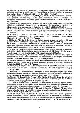 165
60. Pigatto PD, Minoia C, Brambilla L, S Ferrucci, Guzzi G. Auto-anticorpi anti-
antigene nucleare e nucleolare e l'esposizione a lungo termine al mercurio
inorganico. Ricerca Ambientale . 2010; 110 (8): p.821. [ PubMed ]
61. Hojo S, Ishikawa S, Kumano H, M Miyata, Sakabe K. Le caratteristiche cliniche
dei pazienti medico-diagnosticata con sensibilità chimica multipla in
Giappone. International Journal of igiene e salute ambientale . 2008; 211 (5-6): 682 -
689. [ PubMed ]
62. Campana IR, Baldwin CM, Schwartz GE. Malattia da bassi livelli di sostanze
chimiche ambientali: rilevanza per la sindrome da stanchezza cronica e la
fibromialgia. American Journal of Medicine . 1998;105 (3): 74S-82S. [ PubMed ]
63. Rossi G, Nucera E, Patriarca G, et al. Sensibilità Chimica Multipla:. Concetti
attuali su riviste internazionali di Immunopatologia e Farmacologia . 2007; 20 . (1) :5-
7 [ PubMed ]
64. Wataha JC, Lewis JB, McCloud VV, et al. Effetto di mercurio (II) su Nrf2,
thioredoxin riduttasi-1 e thioredoxin-1 nei monociti umani. Dental
Materials . 2008; 24 . (6) :765-772 [ PubMed ]
. 65 Pigatto PD, Guzzi G, Severi G. lichen planus orale: mercurio e dei suoi
parenti. Archives of Dermatology . 2005; 141 (11) :1472-1473. [ PubMed ]
66. Mutter J, J Naumann, Sadaghiani C, Walach H, studi Drasch G. amalgama:
ignorando i principi di base della tossicità del mercurio. International Journal of
igiene e salute ambientale . 2004; 207 (4) :391-397. [ PubMed ]
67. Mutter J. è l'amalgama dentale sicuro per gli esseri umani? Il parere del comitato
scientifico della Commissione europea. Giornale di Medicina del Lavoro e
Tossicologia . 2011; 6 (1, articolo 2)[ PMC articolo omaggio ] [ PubMed ]
68. Lorscheider FL, Vimy MJ, Summers AO. Esposizione al mercurio da "argento"
licenziamenti dente:. Prove emergenti in discussione il paradigma tradizionale
dentale The FASEB Journal . 1995; 9 . (7) :504-508 [ PubMed ]
69. Guzzi G, M Grandi, Cattaneo C, et al. Amalgama di mercurio e livelli dentali nei
tessuti autoptici:. Cibo per il pensiero American Journal of Forensic Medicine e
Patologia . 2006, 27 . (1) :42-45[ PubMed ]
70. Elli L, Pigatto PD, Ronchi A, Minoia C, Guzzi G, Bardella MT. Aumento dei livelli
di mercurio nei pazienti con malattia celiaca. Gut . 2010; 59 (supplemento 3, pag
A286.): p. 0887.
71. Bellinger DC, Trachtenberg F, Barregard L, et al. Neuropsicologici e gli effetti
renali di amalgama dentale nei bambini: uno studio randomizzato clinico. Journal of
American Medical Association . 2006;295 (15) :1775-1783. [ PubMed ]
72. Pigatto PD, Brambilla L, Ferrucci SM, Minoia C, Ronchi, Guzzi G. allergie e
reazioni avverse ai amalgama dentale: una valutazione epidemiologica. Dermatite da
contatto . 2010; 63 (supplemento 1, pag A95.): p. 105.
. 73 . Kötter io, durk H, Saal JG, Kroiher A, Schweinsberg F. Mercury esposizione da
otturazioni dentali in amalgama nella eziologia della fibromialgia primaria: uno
studio pilota The Journal of Rheumatology . 1995; 22 (11) :2194-2195. [ PubMed ]
74. Sterzl I, Procházková J, Hrdá P, Bártová J, Matucha P, Stejskal VD. Mercurio e
nichel allergie: fattori di rischio a fatica e autoimmunità. Neuro Endocrinology
Letters . 1999; 20 (3-4) :221-228.[ PubMed ]
75. Wojcik DP, Godfrey ME, Christie D, Haley BE. Tossicità del mercurio si presenta
come stanchezza cronica, disturbi della memoria e depressione: diagnosi, il
trattamento, la suscettibilità, e risultati in un ambiente pratica generale della Nuova
Zelanda (1994-2006) Neuroendocrinology Letters . 2006, 27 . (4) :415-423 [ PubMed ]
 