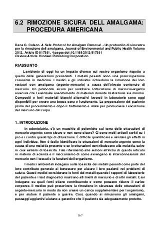 167
6.2 RIMOZIONE SICURA DELL AMALGAMA:
PROCEDURA AMERICANA
Dana G. Colson. A Safe Protocol for Amalgam Removal. - Un protocollo di sicurezza
per la rimozione dell amalgama. Journal of Environmental and Public Health Volume
2012, Article ID 517391, 4 pages doi:10.1155/2012/517391
Review Article. Hindawi Publishing Corporation
RIASSUNTO
L ambiente di oggi ha un impatto diverso sul nostro organismo rispetto a
quello delle generazioni precedenti. I metalli pesanti sono una preoccupazione
crescente in medicina. I medici e gli individui richiedono la rimozione dei loro
restauri con amalgama (argento-mercurio) a causa dell'elevato contenuto di
mercurio. Un protocollo sicuro per sostituire l otturazione di mercurio-argento
assicura che l eventuale assorbimento di materiali durante l'estrazione sia minimo.
Compositi e forti materiali bianchi alternativi lavorati in laboratorio sono oggi
disponibili per creare una bocca sana e funzionante. La preparazione del paziente
prima del procedimento e dopo il trattamento è vitale per promuovere l escrezione
del mercurio dal corpo.
1. INTRODUZIONE
In odontoiatria, c'è un mucchio di polemiche sul tema delle otturazioni di
mercurio-argento; sono sicure o non sono sicure? Ci sono molti articoli scritti su i
pro e i contro questi tipi di otturazione. È difficile quantificare e valutare gli effetti in
ogni individuo. Non è facile identificare le otturazioni di mercurio-argento come la
causa di una malattia presente o se le otturazioni contribuiscano alla malattia, salvo
in casi estremi di tossicità. Fate riferimento alle sezioni all'inizio di questo articolo
in materia di scienza e il meccanismo di come avvengano le interconnessioni del
mercurio con i tessuti e le funzioni dell organismo.
I medici ambientali indagano sulla tossicità dei metalli pesanti come parte del
loro contributo generale al benessere per aiutare i loro pazienti nei problemi di
salute. Questi medici considerano le fonti dei metalli quando i rapporti di laboratorio
del paziente e i test diagnostici mostrano alti livelli di mercurio e di altri metalli. Essi
indagano su quali fonti stiano contribuendo e come possano ridurre il carico
corporeo. Il medico può prescrivere la rimozione in sicurezza delle otturazioni di
argento-mercurio in modo da non creare un carico supplementare per l organismo,
e per aiutare il paziente a guarire. Così, quando si rimuovono gli amalgami,
passaggi aggiuntivi aiutano a garantire che il paziente sia adeguatamente protetto.
 