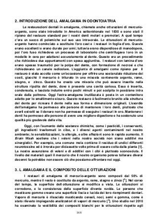 168
2. INTRODUZIONE DELL AMALGAMA IN ODONTOIATRIA
Le restaurazioni dentali in amalgama, chiamate anche otturazioni di mercurio-
argento, sono state introdotte in America settentrionale nel 1830 e sono stati il
ripieno del restauro standard per i nostri denti molari e premolari. A quel tempo
c'era un sacco di polemiche sul suo uso intra-orale. Le otturazioni di mercurio-
argento hanno cominciato a sostituire l'oro cast e i restauri in foglia d'oro. Queste
erano eccellenti e erano durate per anni; tuttavia erano dispendiose di manodopera,
poi l'oro fuso richiedeva un processo di laboratorio che centrifugava l oro in un
modello in cera per adattarsi accuratamente al dente. Questo era un procedimento
che richiedeva due appuntamenti con spesa aggiuntiva. I restauri con lamina d'oro
erano spesso traumatici per la polpa del dente, con formazione di necrosi e che
richiedevano un canale radicolare. L'aggiunta di amalgami come ripieno per il
restauro è stata accolta come un'occasione per offrire una sostanziale riduzione dei
costi, giacché il mercurio è triturato in una miscela contenente argento, rame,
stagno, e zinco. Questo ha creato una miscela che può essere inserita nella
struttura ripulita del dente, dove è presente una cavità cariosa. Essa è inserita,
condensata, e lasciata indurire entro pochi minuti e poi scolpita in posizione intra
orale dalla poltrona. Oggi l'extra-amalgama inutilizzata è posta in un contenitore
adatto per lo smaltimento sicuro. Questo restauro è facilmente brunito alla struttura
del dente per ricreare il dente nella sua forma e dimensione originali. L'esordio
dell'amalgama ha permesso alle persone di mantenere i loro denti, piuttosto che
averli estratti se il denaro non ha permesso di eseguire i restauri in oro. Mantenere i
denti ha permesso alle persone di avere una migliore digestione e ha sostenuto una
qualità più gradevole della vita.
Oggi, con l'aumento delle sostanze chimiche, come i pesticidi, i conservanti,
gli ingredienti trasformati in cibo, e i diversi agenti contaminanti nel nostro
ambiente; le sensibilizzazioni, le allergie, e altre affezioni sono in rapido aumento. Il
Brain Wash sostiene che i veleni nella nostra società non siano additivi ma
sinergistici. Per esempio, una comune mela contiene il residuo di undici differenti
neurotossine ed è irrorata per diciassette volte prima di essere colta dalla pianta [1].
La nostra assunzione di veleni e di additivi con i cibi è piuttosto sconosciuta. Il
livello dei materiali quali il mercurio che il nostro organismo poteva tollerare diversi
decenni fa potrebbe non essere ciò che possiamo affrontare noi oggi.
3. L AMALGAMA E IL COMPOSITO DELLE OTTURAZIONI
I restauri di amalgama di mercurio-argento sono composti dal 50% di
mercurio, mentre il resto è costituito da argento, rame, stagno e zinco [2
]. Nel corso
del tempo, la superficie dell otturazione si modifica a vista. Le otturazioni si
corrodono, e la consistenza della superficie diventa ruvida. Le persone che
masticano gomme creano una superficie liscia e lucida dei loro riempimenti dentari.
Vapore di mercurio è rilasciato masticando cereali, noci, semi e gomma, come è
stato rilevato impiegando analizzatori di vapori di mercurio [3
]. Uno studio nel 2010
ha esaminato la vestibilità dei compositi bianchi per le otturazioni rispetto agli
 