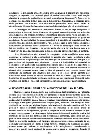 169
amalgami. Ha dimostrato che, oltre dodici anni, un gruppo di pazienti che non erano
soggetti a degrado, con restauri pieni di resina/composito, sono stati meglio
rispetto al gruppo dei pazienti con restauri in amalgama d'argento [4
]. Oggi, con la
consapevolezza della dieta, l assistenza domiciliare, e l'istruzione, la maggior parte
delle persone che cercano cure dentistiche preventive sono meno inclini al
decadimento. L'autore ha lavorato con restauri alternativi per piu di ventisette anni.
Il vantaggio dei restauri in composito bianco è che si lega composito a
composito e la base del dente di rado ha bisogno di essere disturbata una volta che
gli amalgami sono rimossi. I materiali da restauro dentale hanno varie componenti,
e Schede di Sicurezza individuali dei materiali (MSDS) sono disponibili da parte del
produttore. Se un individuo ha preoccupazioni o è sensibile ai materiali, può fare
riferimento a queste schede illustrative. Per esempio, oggi ci sono molti compositi e
componenti disponibili senza bisfenolo A. I benefici psicologici sono anche un
fattore positivo per i pazienti. La gente sente che ora ha una bocca senza le
"cicatrici" del passato. Non sono più a disagio quando sorridono, ridono e cantano.
Con l'introduzione dei restauri in composito, molte modifiche sono state
apportate ai materiali e alle applicazioni in seguito alla vasta tecnologia e alla
ricerca in corso. Le preoccupazioni ricorrenti per le buone tenute dei margini e la
prevenzione del degrado sono diminuite. L usura e la lucidabilità dei materiali in
composito con particolato nanoparticellare ibrido sono in grado di sopportare le
forze di masticazione più energiche. I compositi sono una tecnica sensibile, e
diversi aiuti possono essere usati al fine di garantire una corretta tenuta del
materiale da restauro alla struttura del dente e di creare stretti contatti per
l'adiacente dente al fine di evitare l entrata di cibo tra i denti. Oggi noi abbiamo
l obiettivo di un'odontoiatria minimamente invasiva per mantenere l'integrità della
struttura del dente, e i materiali compositi bianchi sono ideali per questi restauri.
4. CONSIDERAZIONI PRIMA DELLA RIMOZIONE DELL AMALGAMA
Quando l'esame di un paziente per la rimozione degli amalgami, su richiesta,
devono essere considerati molti fattori, compreso il tasso di usura/attrito sui denti,
le pressioni esercitate, il tipo di dieta consumata su base giornaliera, loro igiene
orale, ed altri metalli in bocca. Spesso, i restauri in amalgama esistono sotto corone
e tatuaggi d amalgama (decolorazione lungo il gum) sono noti. Gli amalgami sono
stati utilizzati anche per sigillare l apice del canale radicolare dei denti trattati. Se le
pressioni sono esercitate fortemente da un individuo o ci sono prove di
macinazione e di stringimento, quindi la longevità di un restauro composito può
essere compromessa. La dimensione del restauro influenzerà anche la scelta dei
materiali. Le cuspidi dei denti spesso si fratturano col tempo, così come con una
pressione eccessiva, che richiede un restauro indiretto fabbricato da un laboratorio.
Oggi la crescente tendenza è di lavorare con un restauro sicuro generato da un
computer per riparare un dente a lungo termine. Placche da masticare possono
essere usate per evitare la macinazione e lo stringimento, contribuendo a
preservare questi nuovi restauri da un eccessiva usura e pressione. Quando il
 