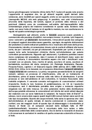 17
hanno già oltrepassato l orizzonte clinico della TILT, l autore di questa nota avverte
l opportunità di segnalare che, tra gli alimenti vegetali, quelli derivati dalle
solanacee, sono inedibili per questi soggetti, anche se con qualche rara eccezione
(monografia MCS-III, sito web grippa.org). In parallelo, casi unici d intolleranza
all aroma della liquerizia, del tartufo, oppure al profumo della mimosa o del
patchouli (ibidem) sono da considerare nell ambito dell imprevedibilità della
sintomatologia propria del malanno considerato in questa sede. Esistono nella
realtà, non sono frutto di fantasia né di squilibrio mentale, ma non costituiscono la
regola nel quadro semeiologico generale.
Analogamente agli alimenti, anche le bevande possono essere prodotte e
commerciate alla presenza di additivi, non sempre innocui. In primis, i più frequenti,
sono i coloranti e gli edulcoranti. Generalmente, l innocuità di queste due categorie
di composti aggiunti dovrebbe essere garantita, ope legis, da esplicite dichiarazioni
del produttore e/o dalle istituzioni pubbliche che s incaricano dell onere della prova.
Ciononostante, talvolta, al consumatore rimane solo la scelta di affidarsi alla buona
sorte, sia per i coloranti, sia per gli edulcoranti. Soprattutto per i primi, è tenuto a
sapere tutto sulle formulazioni chimiche riferite nell etichettatura per poterle
controllare personalmente. Riguardo agli edulcoranti, il problema potrebbe essere
meno complesso del precedente, dato il numero di dolcificanti meno vasto dei
coloranti, tuttavia, il consumatore dovrebbe sapere che tutti i dolcificanti sono
correlati con un piccolo, lieve, rischio di salute, zucchero di canna, zucchero di
barbabietola, zucchero del miele, compresi. (cfr. Patologia Ambientale, Passato-
Presente-Futuro, capitolo I, di Giancarlo Ugazio (ONA editrice 2017, ISBN 978-88-
99182-19-9). Infine, tra le bevande non si possono dimenticare l acqua di rubinetto e
l acqua minerale del commercio. La prima, recuperata prevalentemente da sorgenti
naturali, subisce un processo di chiarificazione, oltre ad un trattamento di
disinfezione, prima di essere immessa nella rete idrica di distribuzione. Il primo
processo si vale dell addizione di sali d alluminio, in funzione flocculante delle
torbidità originarie. Il secondo consiste nell aggiunta di concentrazioni ottimali
d ipoclorito. Svolta la loro funzione di potabilizzazione, né l Al né l ipoclorito
scompaiono, anzi il disinfettante potrebbe dare origine a molecole organiche
alogenate non del tutto innocue. Un altro potenziale rischio della distribuzione
dell acqua potabile attraverso le convenzionali reti idriche dei centri abitati dipende
dal materiale con cui sono fabbricate le tubazioni. Se fossero fatte di Eternit®
e,
adesso, non è ancora dato sapere quanti degli 8.200 comuni italiani siano serviti da
tale tipo d acquedotto. Quanto alle acque minerali, fatta salva la speranza che i dati
dell etichettatura di quella miriade di marche commerciali in commercio siano
veritieri, uno dei maggiori rischi di questo tipo di abbeveraggio è riconducibile al
rilascio di ftalati e/o di composti clorurati dalle bottiglie fatte di PET
(polietilentereftalati): fenomeno che è accentuato dalla luce solare e dalla
temperatura ambientale della conservazione. Da ciò deriva la necessità di stoccare
e di conservare le confezioni in vendita e di quelle conservate a domicilio al fresco e
al buio.
 