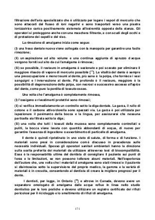 171
filtrazione dell'aria specializzato che è utilizzato per legare i vapori di mercurio che
sono attaccati dal flusso di ioni negativi e sono trasportati verso una piastra
ionizzatrice carica positivamente sistemata all'estremità opposta della stanza. Gli
operatori si proteggono anche con una maschera filtrante, e con scudi degli occhi e
di protezione dei capelli e del viso.
La rimozione di amalgame inizia come segue:
(I) una fresa dentale nuova viene collegata con la manopola per garantire una facile
rimozione;
(Ii) un aspirazione ad alto volume e una continua aggiunta di spruzzo d acqua
vengono forniti sul sito da cui l'amalgama è rimossa;
(Iii) se possibile, il restauro in amalgama è sezionato e poi scavato per eliminare il
maggiore rilascio di vapore di mercurio possibile [11
]. La vitalità del dente è sempre
una preoccupazione e meno traumi al dente, più sana è la polpa, che fornisce i vasi
sanguigni e l innervazione al dente. Più profondo è il restauro, maggiore è la
possibilità di degenerazione della polpa, con necrosi e successivo ascesso all'apice
del dente, come pure la perdita di tessuto osseo.
Una volta che l'amalgama è completamente rimossa,
(I) l'ossigeno e rivestimenti protettivi sono rimossi;
(Ii) si verifica immediatamente un controllo sotto la diga dentale. La garza, il rullo di
cotone e il carbone attivo/clorella sono spazzati via. La garza è poi utilizzata per
ispezionare il pavimento della bocca e la lingua, per assicurarsi che nessuna
particella sia filtrata sotto la diga;
(Iii) una volta che tutti i tessuti della mucosa sono completamente controllati e
puliti, la bocca viene lavata con quantità abbondanti di acqua, di nuovo per
garantire l'assenza di ingestione o assorbimento di particelle di amalgama.
Il dente è quindi ripristinato in uno stato di salute, di forma e di funzione. I
materiali sono presi in considerazione com è discusso in precedenza sulle
necessità individuali. Spesso gli operatori sanitari ambientali hanno la direzione
sulla scelta preferita dei materiali da utilizzare attraverso test di biocompatibilità.
Essa è la responsabilità ultima del dentista di consigliare il paziente sui punti di
forza e le limitazioni, se non possono tollerare alcuni materiali. Nell'esperienza
dell'autore che, una volta che i materiali d amalgama sono stati rimossi e il paziente
si disintossica sotto la supervisione del proprio medico, la gamma e la varietà di
materiali è in crescita, consentendo al dentista di creare la migliore prognosi per il
dente.
I dentisti, per legge, in Ontario [12
] e altrove in Canada, devono avere un
separatore omologato di amalgama dalle acque reflue in linea nello studio
dentistico per le loro pratiche e devono utilizzare un registro certificato dei rifiuti
pericolosi per il riciclaggio e lo smaltimento di rifiuti di amalgama.
 