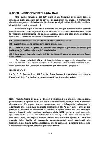 172
6. DOPO LA RIMOZIONE DEGLI AMALGAMI
Uno studio norvegese del 2011 parla di un follow-up di tre anni dopo la
rimozione degli amalgami con le dovute precauzioni in un gruppo di trattamento
rispetto a un gruppo di riferimento. Ha dimostrato significative riduzioni in problemi
di salute intra orali e generali [13
].
Quello che segue è un elenco di risultati che ho ripetutamente sentito dire dai
miei pazienti nel corso degli anni. Anche se non li ho raccolti scientificamente, dopo
la rimozione dell'amalgama e la disintossicazione, essi sono stati anche riportati in
letteratura. I commenti includono tali testimonianze:
(A) i pazienti non hanno più un sapore metallico nella loro bocca;
(B) i pazienti si sentono come se avessero più energia;
(C) i pazienti sono in grado di concentrarsi meglio e prendere decisioni più
facilmente (la "nebbia del cervello" è andata via);
(D) il loro corpo risponde meglio ad altri trattamenti, come se una barriera fosse
stata rimossa.
Per ottenere risultati efficaci si deve includere un approccio integrativo con
un team medico e assistenza sanitaria con attenzione alla disintossicazione e alla
dieta per diversi mesi, con test di laboratorio per monitorare i progressi.
RIVELAZIONE
La Dr. D. G. Colson è un D.D.S. al Dr. Dana Colson & Associates così come è
l'autore del libro "La tua bocca: la premessa di una tua miglior salute."
NdT: Quest articolo di Dana G. Colson è impiantato su una profonda capacità
professionale e ispirato dalla più corretta impostazione etica, e merita profonda
riconoscenza. Purtroppo, ancora oggigiorno, non è infrequente inciampare in
odontoiatri che, dopo aver applicato amalgami di Hg-Ag per anni e anni ai loro
pazienti, si rifiutano di soddisfare la richiesta di questi clienti che, nel frattempo,
fossero incorsi nella pestifera sindrome della SCM grazie a quel mercurio,
ignorando lo stile Colson, ma definendoli mentecatti perchè hanno il malanno nella
loro testa . Però, un adeguata nemesi è riferita nella ricerca di Ngim et al. (1992) che
segnala l alto rischio di neuropatie comportamentali degli odontoiatri che
frequentemente hanno buttato direttamente nello scarico del lavandino dello studio
l eccesso dell amalgama preparata per l otturazione.
 