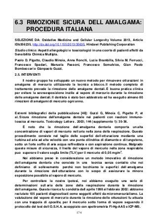 174
6.3 RIMOZIONE SICURA DELL AMALGAMA:
PROCEDURA ITALIANA
SELEZIONE DA: Oxidative Medicine and Cellular Longevity Volume 2013, Article
IDb356235, http://dx.dol.org/10.1155/2013/35635, Hindawi Publishing Corporation
Studio clinico: Aspetti allergologici e tossicologici in una coorte di pazienti affetti da
Sensibilità Chimica Multipla.
Paolo D. Pigatto, Claudio Minoia, Anna Ronchi, Lucia Brambilla, Silvia M. Ferrucci,
Francesco Spadari, Manuela Passoni, Francesco Somalvico, Gian Paolo
Bombeccari e Gianpaolo Guzzi.
2.5. INTERVENTI
Il nostro gruppo ha sviluppato un nuovo metodo per rimuovere otturazioni in
amalgama di mercurio utilizzando la tecnica a blocco. Il metodo completo di
trattamento prevede la rimozione delle amalgame dentali. È buona pratica clinica
per evitare la sovraesposizione inutile al vapore di mercurio durante la rimozione
delle amalgame dentali. Il dentista è stato ben addestrato ed ha eseguito almeno 80
rimozioni di amalgami di mercurio ogni anno.
Estremi bibliografici della pubblicazione [48]: Guzzi G, Minoia C, Pigatto P, et
al. Sicura rimozione dell'amalgama dentale nei pazienti con reazioni immuno-
tossica al mercurio. Toxicology Letters . 2003; 144 (supplemento 1): 35-36.
È noto che la rimozione dell amalgama dentaria comporta un alta
concentrazione di vapori di mercurio nell aria nella zona della respirazione. Questo
procedimento consiste nel taglio delle superfici dell otturazione mediante una
turbina ad aria ad alta velocità con una punta cilindrica di diamante o di tungsteno,
sotto un forte soffio di aria acqua raffreddata e con aspirazione continua. Malgrado
queste misure di sicurezza, il livello del vapore di mercurio nella zona respirabile
puo superare il valore soglia limite (TLV) per il mercurio di 0,05 mg/m3
.
Noi abbiamo preso in considerazione un metodo innovativo di rimozione
dell amalgama dentaria che consiste in una tecnica senza contatto che noi
definiamo di sollevamento perchè non tocchiamo le superfici dell amalgama
durante la rimozione dell otturazione con lo scopo di assicurare la minore
esposizione possibile al vapore di mercurio.
Per controllare la nostra ipotesi, noi abbiamo eseguito una serie di
determinazioni sull aria della zone della respirazione durante la rimozione
dell amalgama. Questa ricerca fu condotta dall aprile 1998 al febbraio 2002: abbiamo
reclutato 105 pazienti diagnosticati come soggetti affetti da micromercurialismo. La
valutazione del vapore di mercurio durante la rimozione delle otturazioni fu attuata
con una trappola di opcalite, per il mercurio sotto forma di vapore seguendo il
protocollo del test dell O.S.H.A. accoppiato con spettrometria Fl-Hg-AAS e ICP-MS.
 