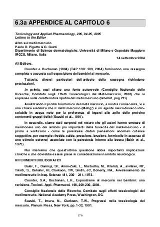 176
6.3a APPENDICE AL CAPITOLO 6
Toxicology and Applied Pharmacology, 206, 94-95, 2005
Letters to the Editor
Altro sul metil mercurio
Paolo D. Pigatto & G. Guzzi
Dipartimento di Scienze dermatologiche, Università di Milano e Ospedale Maggiore
IRCCS, Milano, Italia
14 settembre 2004
All Editore,
Counter e Buchanan (2004) (TAP 198: 209, 2004) forniscono una rassegna
completa e accurata sull esposizione dei bambini al mercurio.
Tuttavia, diversi particolari dell articolo della rassegna richiedono
precisazioni.
In primis, essi citano una fonte autorevole (Consiglio Nazionale delle
Ricerche, Comitato sugli Effetti Tossicologici del Metil-mercurio, 2000) che si
espresse sulla caratteristica lipofila del metii mercurio (tabella1, pag.215).
Analizzando il profilo biochimico del metil mercurio, a nostra conoscenza, vi è
una chiara evidenza che il metil mercurio (MeHg+
) è un agente neuro-tossico idro-
solubile in acqua noto per la preferenza di legarsi allo zolfo delle proteine
contenenti gruppi tiolici (Suzuki et al., 1991).
In secundis, siamo stati sorpresi nel notare che gli autori hanno omesso di
menzionare uno dei sintomi più importanti della tossicità del metil-mercurio - il
primo a verificarsi - come le parestesie distali (sensazioni anormali cutanee
soggettive, per esempio: freddo, caldo, pressione, bruciore, formicolio in assenza di
uno stimolo esterno) associato con la parestesia intorno alla bocca (Bakir et al.,
1973).
Noi riteniamo che quest'ultima questione abbia importanti implicazioni
cliniche e che dovrebbe essere presa in considerazione in ambito neurologico.
RIFERIMENTI BIBLIOGRAFICI
Bakir, F., Damluji, SF, Amin-Zaki, L., Murtadha, M., Khalidi, A., al-Rawi, NY,
Tikriti, S., Dahahir, HI, Clarkson, TW, Smith, JC, Doherty, RA,. Avvelenamento da
metilmercurio in Iraq. Scienze 181, 230 241, 1973.
Counter, S.A., Buchanan, L.H., Esposizione al mercurio nei bambini: una
revisione. Toxicol. Appl. Pharmacol. 198, 209-230, 2004.
Consiglio Nazionale delle Ricerche, Comitato sugli effetti tossicologici del
metilmercurio. National Academy Press, Washington, DC.
Suzuki, T., Imura, N., Clarkson, T.W., Progressi nella tossicologia del
mercurio. Plenum Press, New York, pp. 1-32, 1991.
 