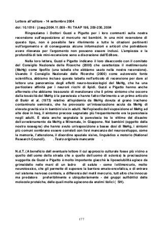 177
Lettera all'editore - 14 settembre 2004
doi: 10.1016 / j.taap.2004.11.009 - Ri: TAAP 198, 209-230, 2004
Ringraziamo i Dottori Guzzi e Pigatto per i loro commenti sulla nostra
recensione sull'esposizione al mercurio nei bambini. In una mini recensione di
questo tipo, non è possibile fare riferimento a tutte le citazioni pertinenti
sull'argomento e di conseguenza alcune informazioni e articoli che potrebbero
avere rilevanza per l'argomento non possono essere inclusi. L'ampiezza e la
profondità di tale mini-recensione sono a discrezione dell'Editore.
Nella loro lettera, Guzzi e Pigatto indicano il loro disaccordo con il comitato
del Consiglio Nazionale delle Ricerche (2000) che caratterizza il metilmercurio
(MeHg) come lipofilo (una tabella che abbiamo usato nella nostra recensione).
Usando il Consiglio Nazionale delle Ricerche (2000) come autorevole fonte
scientifica, abbiamo incluso questa tabella nell'articolo di recensione per dare al
lettore una panoramica degli effetti neuro-tossicologici del MeHg, che ha una
particolare affinità per i neuroni ricchi di lipidi. Guzzi e Pigatto hanno anche
affermato che abbiamo trascurato di menzionare che il primo sintomo che occorre
dalla tossicità del MeHg è la parestesia e hanno fatto riferimento a un primo articolo
di Bakir et al. (1973) relativo all'epidemia da MeHg dovuta al grano iracheno
contaminato seminato, che ha provocato un'intossicazione acuta da MeHg di
elevata gravità sia in bambini sia in adulti. Nell'episodio dell esposizione al MeHg ad
alte dosi in Iraq, il sintomo precoce segnalato più frequentemente era la parestesia
negli adulti. È stata anche segnalata la parestesia tra le vittime del disastro
dell avvelenamento da MeHg a Minamata, in Giappone. Nei bambini (oggetto della
nostra rassegna) che hanno avuto un'esposizione a basse dosi di MeHg, i sintomi
più comuni sembrano essere correlati con lievi mancanze del neurosviluppo, come
la memoria, l'attenzione, il disordine spaziale visivo, linguistico e motorio (National
Research Council). . Testo originale mancante .
N.d.T. (A beneficio dell eventuale lettore il cui approccio culturale fosse più vicino a
quello dell uomo della strada che a quello dell uomo di scienza) la precisazione
suggerita da Guzzi e Pigatto è molto importante giacchè la liposolubilità agisce da
grimaldello nelle mani di un ladro di salute - come l etilmercurio, molto
neurotossico, che gli permette di superare la barriera emato-encefalica, e di entrare
nel sistema nervoso centrale, a differenza del metil mercurio, tutt altro che innocuo
ma predatore preferibilmente e ubiquitariamente - dei gruppi sulfidrilici delle
molecole proteiche, delle quali molte agiscono da enzimi tiolici ( SH).
 