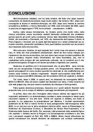 178
CONCLUSIONI
Nell introduzione (ibidem), non ho fatto mistero del fatto che, dopo essermi
comportato da studente-lavoratore negli studi medici, dal lontano 1951, dopo aver
conseguito la laurea in medicina-chirurgia, nel 1957, dopo aver iniziato la carriera
accademica, didattica + ricerca biomedica, nel 1958, solo nell estate del 2006, quasi
in procinto di raggiungere il TFR, ho incontrato casualmente - la MCS.
Inoltre, nella stessa introduzione, ho rivelato anche che molte volte, nella
ricerca scientifica, avevo incontrato modelli biomedici ambientali che avrebbero
potuto aprirmi gli occhi sulla condizione clinica dela Sensibilità Chimica Multipla.
Infatti, sia lavorando a Cleveland, nel 1970, sia traducendo dall inglese il diario di
Piero Capurro, l incontro con la realtà dell interazione tra i veleni ambientali era un
evento scontato, pressochè quotidiano. Però, quel fatidico acronimo non era ancora
mai risuonato nelle mie orecchie.
Allo scoccare, inatteso, di quel segnale feci l unica cosa che potevo e dovevo
fare, in forza dei miei precedenti educazionali: darmi da fare senza indugio per
ripianare la mia lacuna conoscitiva, non pro domo sua, ma per la salute pubblica. Mi
misi a studiare, imparai molte informazioni sul tema biomedico, poi, non le
capitalizzai nello scrigno del mio patrimonio culturale, ma le condivisi con il mio
prossimo bisognoso di sapere e di essere ascoltato e rispettato con umanità.
Qualcuno mi gratifica con il riconoscimento che, al tema MCS, sono arrivato
tardi, ma sto recuperando il tempo perduto prima (cfr, Ringraziamenti, ibidem). Di
questi presupposti mi sono avvalso quando ho esternato la mia soddisfazione per
essere stato invitato a trattare l argomento Aspetti socio-sanitari della MCS al
primo Convegno sulla MCS a Modena, del 24 novembre 2018 (cfr capitolo 2, ibidem).
Tra l altro, dopo il 2006, in questi anni, ho elaborato tre monografie: MCS-I,
MCS-II & MCS-III, oltre ad alcuni capitoli dei Quaderni sul tema, il tutto inserito nel
sito web grippa.org, che può essere consultato da chiunque a titolo gratuito.
Fatta questa doverosa premessa, riassumo ora i punti salienti illustrati nella
presente nota, con lo scopo di additare i passaggi socialmente più importanti.
In primis, devo dire che l immagine della visione olistica dei rapporti tra gli
inquinanti ambientali e le sintomatologie correlate è stata concepita in tempi assai
recenziori rispetto al tiro alla fune (2010) (cfr capitolo 4, ibidem), ma risale al
periodo in cui preparavo la presentazione per Modena. I risultati sperimentali
pubblicati da M. Pall ci hanno fornito le basi patogenetiche dell insorgenza della
MCS, in un tutt uno con le altre condizioni cliniche affini, come la Fibromialgia, la
Sindrome da Stanchezza Cronica, il Disordine da Stress Post-Traumatico, e la
Sindrome della Guerra del Golfo. Poi, secondo i dati presentati nella suddetta figura
(cfr capitolo 1, ibidem) anche la Flogosi e la Cancerogenesi avrebbero a che fare
con i parametri negativi di Pall: NO, ROS e NMDA. Allora rimasi affascinato da
quelle correlazioni ma dovetti limitarmi ad abbozzare uno schizzo rudimentale
 
