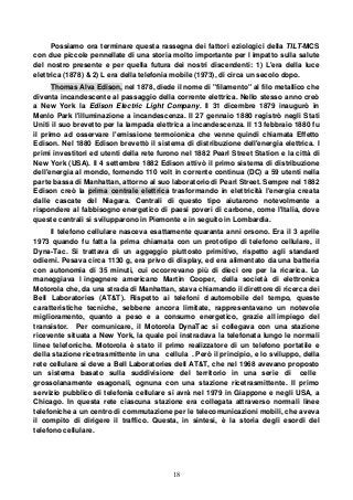 18
Possiamo ora terminare questa rassegna dei fattori eziologici della TILT-MCS
con due piccole pennellate di una storia molto importante per l impatto sulla salute
del nostro presente e per quella futura dei nostri discendenti: 1) L'era della luce
elettrica (1878) & 2) L era della telefonia mobile (1973), di circa un secolo dopo.
Thomas Alva Edison, nel 1878, diede il nome di "filamento" al filo metallico che
diventa incandescente al passaggio della corrente elettrica. Nello stesso anno creò
a New York la Edison Electric Light Company. Il 31 dicembre 1879 inaugurò in
Menlo Park l'illuminazione a incandescenza. Il 27 gennaio 1880 registrò negli Stati
Uniti il suo brevetto per la lampada elettrica a incandescenza. Il 13 febbraio 1880 fu
il primo ad osservare l'emissione termoionica che venne quindi chiamata Effetto
Edison. Nel 1880 Edison brevettò il sistema di distribuzione dell'energia elettrica. I
primi investitori ed utenti della rete furono nel 1882 Pearl Street Station e la città di
New York (USA). Il 4 settembre 1882 Edison attivò il primo sistema di distribuzione
dell'energia al mondo, fornendo 110 volt in corrente continua (DC) a 59 utenti nella
parte bassa di Manhattan, attorno al suo laboratorio di Pearl Street. Sempre nel 1882
Edison creò la prima centrale elettrica trasformando in elettricità l'energia creata
dalle cascate del Niagara. Centrali di questo tipo aiutarono notevolmente a
rispondere al fabbisogno energetico di paesi poveri di carbone, come l'Italia, dove
queste centrali si svilupparono in Piemonte e in seguito in Lombardia.
Il telefono cellulare nasceva esattamente quaranta anni orsono. Era il 3 aprile
1973 quando fu fatta la prima chiamata con un prototipo di telefono cellulare, il
Dyna-Tac. Si trattava di un aggeggio piuttosto primitivo, rispetto agli standard
odierni. Pesava circa 1130 g, era privo di display, ed era alimentato da una batteria
con autonomia di 35 minuti, cui occorrevano più di dieci ore per la ricarica. Lo
maneggiava l ingegnere americano Martin Cooper, della società di elettronica
Motorola che, da una strada di Manhattan, stava chiamando il direttore di ricerca dei
Bell Laboratories (AT&T). Rispetto ai telefoni d automobile del tempo, queste
caratteristiche tecniche, sebbene ancora limitate, rappresentavano un notevole
miglioramento, quanto a peso e a consumo energetico, grazie all impiego del
transistor. Per comunicare, il Motorola DynaTac si collegava con una stazione
ricevente situata a New York, la quale poi instradava la telefonata lungo le normali
linee telefoniche. Motorola è stato il primo realizzatore di un telefono portatile e
della stazione ricetrasmittente in una cellula . Però il principio, e lo sviluppo, della
rete cellulare si deve a Bell Laboratories dell AT&T, che nel 1968 avevano proposto
un sistema basato sulla suddivisione del territorio in una serie di celle
grossolanamente esagonali, ognuna con una stazione ricetrasmittente. Il primo
servizio pubblico di telefonia cellulare si avrà nel 1979 in Giappone e negli USA, a
Chicago. In questa rete ciascuna stazione era collegata attraverso normali linee
telefoniche a un centro di commutazione per le telecomunicazioni mobili, che aveva
il compito di dirigere il traffico. Questa, in sintesi, è la storia degli esordi del
telefono cellulare.
 
