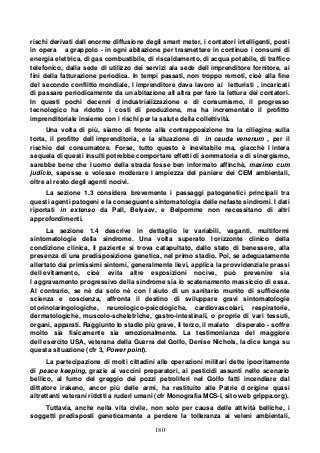180
rischi derivati dall enorme diffusione degli smart meter, i contatori intelligenti, posti
in opera a grappolo - in ogni abitazione per trasmettere in continuo i consumi di
energia elettrica, di gas combustibile, di riscaldamento, di acqua potabile, di traffico
telefonico, dalla sede di utilizzo dei servizi ala sede dell imprenditore fornitore, ai
fini della fatturazione periodica. In tempi passati, non troppo remoti, cioè alla fine
del secondo conflitto mondiale, l imprenditore dava lavoro ai letturisti , incaricati
di passare periodicamente da un abitazione all altra per fare la lettura dei contatori.
In questi pochi decenni d industrializzazione e di consumismo, il progresso
tecnologico ha ridotto i costi di produzione, ma ha incrementato il profitto
imprenditoriale insieme con i rischi per la salute della collettività.
Una volta di più, siamo di fronte alla contrapposizione tra la ciliegina sulla
torta, il profitto dell imprenditoria, e la situazione di in cauda venenum , per il
rischio del consumatore. Forse, tutto questo è inevitabile ma, giacchè l intera
sequela di questi insulti potrebbe comportare effetti di sommatoria e di sinergismo,
sarebbe bene che l uomo della strada fosse ben informato affinchè, maximo cum
judicio, sapesse e volesse moderare l ampiezza del paniere dei CEM ambientali,
oltre al resto degli agenti nocivi.
La sezione 1.3 considera brevemente i passaggi patogenetici principali tra
questi agenti patogeni e la conseguente sintomatologia delle nefaste sindromi. I dati
riportati in extenso da Pall, Belyaev, e Belpomme non necessitano di altri
approfondimenti.
La sezione 1.4 descrive in dettaglio le variabili, vaganti, multiformi
sintomatologie della sindrome. Una volta superato l orizzonte clinico della
condizione clinica, il paziente si trova catapultato, dallo stato di benessere, alla
presenza di una predisposizione genetica, nel primo stadio. Poi, se adeguatamente
allertato dai primissimi sintomi, generalmente lievi, applica la provvidenziale prassi
dell evitamento, cioè evita altre esposizioni nocive, può prevenire sia
l aggravamento progressivo della sindrome sia lo scatenamento massiccio di essa.
Al contrario, se nè da solo nè con l aiuto di un sanitario munito di sufficiente
scienza e coscienza, affronta il destino di sviluppare gravi sintomatologie
otorinolaringologiche, neurologico-psicologiche, cardiovascolari, respiratorie,
dermatologiche, muscolo-scheletriche, gastro-intestinali, o proprie di vari tessuti,
organi, apparati. Raggiunto lo stadio più grave, il terzo, il malato disperato - soffre
molto sia fisicamente sia emozionalmente. La testimonianza del maggiore
dell esercito USA, veterana della Guerra del Golfo, Denise Nichols, la dice lunga su
questa situazione (cfr 3, Power point).
La partecipazione di molti cittadini alle operazioni militari dette ipocritamente
di peace keeping, grazie ai vaccini preparatori, ai pesticidi assunti nello scenario
bellico, al fumo del greggio dei pozzi petroliferi nel Golfo fatti incendiare dal
dittatore irakeno, ancor più delle armi, ha restituito alle Patrie d origine quasi
altrettanti veterani ridotti a ruderi umani (cfr Monografia MCS-I, sito web grippa.org).
Tuttavia, anche nella vita civile, non solo per causa delle attività belliche, i
soggetti predisposti geneticamente a perdere la tolleranza ai veleni ambientali,
 