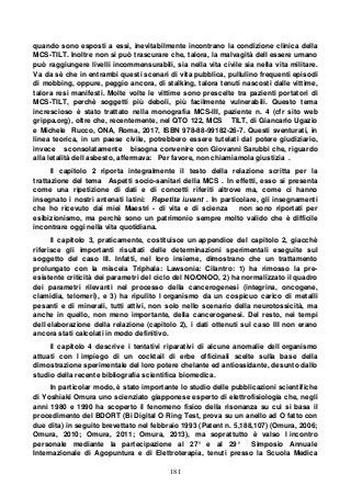 181
quando sono esposti a essi, inevitabilmente incontrano la condizione clinica della
MCS-TILT. Inoltre non si può trascurare che, talora, la malvagità dell essere umano
può raggiungere livelli incommensurabili, sia nella vita civile sia nella vita militare.
Va da sè che in entrambi questi scenari di vita pubblica, pullulino frequenti episodi
di mobbing, oppure, peggio ancora, di stalking, talora tenuti nascosti dalle vittime,
talora resi manifesti. Molte volte le vittime sono prescelte tra pazienti portatori di
MCS-TILT, perchè soggetti più deboli, più facilmente vulnerabili. Questo tema
increscioso è stato trattato nella monografia MCS-III, paziente n. 4 (cfr sito web
grippa.org), oltre che, recentemente, nel QTO 122, MCS TILT, di Giancarlo Ugazio
e Michele Rucco, ONA, Roma, 2017, ISBN 978-88-99182-26-7. Questi sventurati, in
linea teorica, in un paese civile, potrebbero essere tutelati dal potere giudiziario,
invece sconsolatamente bisogna convenire con Giovanni Sarubbi che, riguardo
alla letalità dell asbesto, affermava: Per favore, non chiamiamola giustizia .
Il capitolo 2 riporta integralmente il testo della relazione scritta per la
trattazione del tema Aspetti socio-sanitari della MCS . In effetti, esso si presenta
come una ripetizione di dati e di concetti riferiti altrove ma, come ci hanno
insegnato i nostri antenati latini: Repetita iuvant . In particolare, gli insegnamenti
che ho ricevuto dai miei Maestri - di vita e di scienza non sono riportati per
esibizionismo, ma perchè sono un patrimonio sempre molto valido che è difficile
incontrare oggi nella vita quotidiana.
Il capitolo 3, praticamente, costituisce un appendice del capitolo 2, giacchè
riferisce gli importanti risultati delle determinazioni sperimentali eseguite sul
soggetto del caso III. Infatti, nel loro insieme, dimostrano che un trattamento
prolungato con la miscela Triphala: Lawsonia: Cilantro: 1) ha rimosso la pre-
esistente criticità dei parametri del ciclo del NO/ONOO, 2) ha normalizzato il quadro
dei parametri rilevanti nel processo della cancerogenesi (integrina, oncogene,
clamidia, telomeri), e 3) ha ripulito l organismo da un cospicuo carico di metalli
pesanti e di minerali, tutti attivi, non solo nello scenario della neurotossicità, ma
anche in quello, non meno importante, della cancerogenesi. Del resto, nei tempi
dell elaborazione della relazione (capitolo 2), i dati ottenuti sul caso III non erano
ancora stati calcolati in modo definitivo.
Il capitolo 4 descrive i tentativi riparativi di alcune anomalie dell organismo
attuati con l impiego di un cocktail di erbe officinali scelte sulla base della
dimostrazione sperimentale del loro potere chelante ed antiossidante, desunto dallo
studio della recente bibliografia scientifica biomedica.
In particolar modo, è stato importante lo studio delle pubblicazioni scientifiche
di Yoshiaki Omura uno scienziato giapponese esperto di elettrofisiologia che, negli
anni 1980 e 1990 ha scoperto il fenomeno fisico della risonanza su cui si basa il
procedimento del BDORT (Bi Digital O Ring Test, prova su un anello ad O fatto con
due dita) in seguito brevettato nel febbraio 1993 (Patent n. 5,188,107) (Omura, 2006;
Omura, 2010; Omura, 2011; Omura, 2013), ma soprattutto è valso l incontro
personale mediante la partecipazione al 27° e al 29° Simposio Annuale
Internazionale di Agopuntura e di Elettroterapia, tenuti presso la Scuola Medica
 