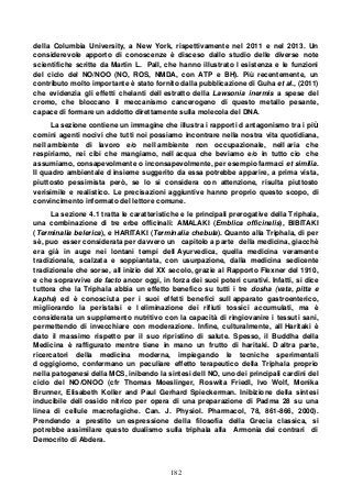 182
della Columbia University, a New York, rispettivamente nel 2011 e nel 2013. Un
considerevole apporto di conoscenze è disceso dallo studio delle diverse note
scientifiche scritte da Martin L. Pall, che hanno illustrato l esistenza e le funzioni
del ciclo del NO/NOO (NO, ROS, NMDA, con ATP e BH). Più recentemente, un
contributo molto importante è stato fornito dalla pubblicazione di Guha et al., (2011)
che evidenzia gli effetti chelanti dell estratto della Lawsonia inermis a spese del
cromo, che bloccano il meccanismo cancerogeno di questo metallo pesante,
capace di formare un addotto direttamente sulla molecola del DNA.
La sezione contiene un immagine che illustra i rapporti d antagonismo tra i più
comini agenti nocivi che tutti noi possiamo incontrare nella nostra vita quotidiana,
nell ambiente di lavoro e/o nell ambiente non occupazionale, nell aria che
respiriamo, nei cibi che mangiamo, nell acqua che beviamo e/o in tutto cio che
assumiamo, consapevolmente o inconsapevolmente, per esempio farmaci et similia.
Il quadro ambientale d insieme suggerito da essa potrebbe apparire, a prima vista,
piuttosto pessimista però, se lo si considera con attenzione, risulta piuttosto
verisimile e realistico. Le precisazioni aggiuntive hanno proprio questo scopo, di
convincimento informato del lettore comune.
La sezione 4.1 tratta le caratteristiche e le principali prerogative della Triphala,
una combinazione di tre erbe officinali: AMALAKI (Emblica officinalis), BIBITAKI
(Terminalia belerica), e HARITAKI (Terminalia chebula). Quanto alla Triphala, di per
sè, puo esser considerata per davvero un capitolo a parte della medicina, giacchè
era già in auge nei lontani tempi dell Ayurvedica, quella medicina veramente
tradizionale, scalzata e soppiantata, con usurpazione, dalla medicina sedicente
tradizionale che sorse, all inizio del XX secolo, grazie al Rapporto Flexner del 1910,
e che sopravvive de facto ancor oggi, in forza dei suoi poteri curativi. Infatti, si dice
tuttora che la Triphala abbia un effetto benefico su tutti i tre dosha (vata, pitta e
kapha) ed è conosciuta per i suoi effetti benefici sull apparato gastroenterico,
migliorando la peristalsi e l eliminazione dei rifiuti tossici accumulati, ma è
considerata un supplemento nutritivo con la capacità di ringiovanire i tessuti sani,
permettendo di invecchiare con moderazione. Infine, culturalmente, all Haritaki è
dato il massimo rispetto per il suo ripristino di salute. Spesso, il Buddha della
Medicina è raffigurato mentre tiene in mano un frutto di haritaki. D altra parte,
ricercatori della medicina moderna, impiegando le tecniche sperimentali
d oggigiorno, confermano un peculiare effetto terapeutico della Triphala proprio
nella patogenesi della MCS, inibendo la sintesi dell NO, uno dei principali cardini del
ciclo del NO/ONOO (cfr Thomas Moeslinger, Roswita Friedl, Ivo Wolf, Monika
Brunner, Elisabeth Koller and Paul Gerhard Spieckerman. Inibizione della sintesi
inducibile dell ossido nitrico per opera di una preparazione di Padma 28 su una
linea di cellule macrofagiche. Can. J. Physiol. Pharmacol, 78, 861-866, 2000).
Prendendo a prestito un espressione della filosofia della Grecia classica, si
potrebbe assimilare questo dualismo sulla triphala alla Armonia dei contrari di
Democrito di Abdera.
 