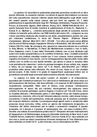 183
La sezione 4.2 considera le portentose proprietà preventivo-curative di un altra
pianta officinale, la Lawsonia inermis. La cattura di questa informazione è avvenuta
del tutto casualmente, durante l attento studio della bibliografia sugli effetti nocivi
dei metalli pesanti sulla salute umana: dati poi finiti nel capitolo VII. 7 della
pubblicazione d approfondimento App 501 Patologia Ambientale, Passato-Presente-
Futuro, di Giancarlo Ugazio, ONA editrice, Roma, 2017, ISBN978-88-99182-19-9. In
quella fortunata fase di studio incontrai la pubblicazione di Guha G., Rajkumar V.,
Kumar R..A., Mathew L. L'attività antiossidante degli estratti di Lawsonia inermis
inibisce la tossicità sulla cellula e sul DNA Indotta dal cromo (VI) , comparsa su una
rivista scientifica dedicata alla medicina ora detta complementare poichè non può
più chiamarsi tradizionale, in forza del Flexner Report. Evidence Based
Complement. Alternat. Med. 2011; 2011: 576.456 . Tra l altro, gli autori erano affiliati
alla Scuola di Biotecnologia, Ingegneria Chimica e Biomedica, dell Università VIT, di
Vellore 632 014, India. Ne consegue che, giacchè la Lawsonia inermis ora è coltivata
in Asia Minore, in Nordafrica, in Paesi del Mediterraneo orientale e non in India,
Cina, Giappone, com è il caso della Terminalia chebula, non si può attribuire agli
autori una scelta campanilistica e/o in conflitto d interessi. Anzi, i suddetti scienziati
meritano una cordiale standing ovation per il non comune humor palesato nella
vignetta che illustra il loro lavoro, con la contrapposizione figurata della morte della
cellula (con la scritta su una lapide tombale: qui riposa in pace) in assenza della
cura protettiva da Lawsonia i. contro la gioiosa immagine di una cellula viva, vegeta
e felice, da cui sporge una mano col V di vittoria, stile-Churchill, per l effetto
protettivo della stessa erba officinale. Piu chiari di così, Guha et al. non avrebbe
potuto essere. E tale humor è in grado di riappacificare qualunque lettore con la
proverbiale seriosità degli scienziati della medicina ufficiale. Sia benvenuto!
La sezione 4.3 tratta dei poteri curativi, di chelante e di antiossidante,
posseduti dal Coriandrum sativum. Tra l altro essi si manifestano già entro mezz ora
dall assunzione del farmaco, alla dose ottimale, e in assenza di altri trattamenti con
mutualmente compatibili. Nelle mani di Omura, esso produce l eliminazione
dall organismo di alcuni dei più rischiosi microrganismi che agiscono come
cofattori di processi patologici, quali la flogosi e il cancro (cfr Tiro alla Fune), come
la Candida albicans, l Helicobacter pylori, il Cito Megalo Virus, del metallo pesante
neurotossico, mercurio, oltre che del minerale asbesto, mentre, nello stesso tempo,
incrementa il livello dell acetilcolina, molecola preziosa per la funzione contrattile
del muscolo sfinterico uretrale. La scomparsa degli agenti nocivi è avvalorata dalla
presenza d essi nell urina. Infine, entro un giorno dal trattamento terapeutico, la
rimozione dei fattori sfavorevoli per la salute è pressoché completa. A questo
proposito, ho il dovere e il piacere di testimoniare che, nel mese d ottobre 2011,
durante una seduta di esercitazione pratica del 27° Simposio Annuale Internazionale
di Agopuntura e di Elettroterapia, presso la Columbia University di New York, il prof
Yoshiaki Omura, mediante ii metodo BDORT, trovò un livello di 0,1 mg d asbesto sul
mio viso e, mezz ora dopo l assunzione di mezza compressa di True Cilantrum (una
dose ottimale) un livello di 10 g del minerale, con un eliminazione del 90%.
 