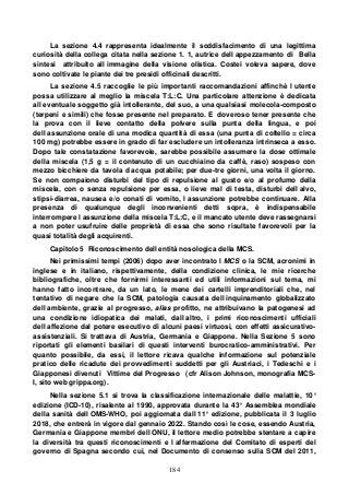 184
La sezione 4.4 rappresenta idealmente il soddisfacimento di una legittima
curiosità della collega citata nella sezione 1. 1, autrice dell appezzamento di Bella
sintesi attribuito all immagine della visione olistica. Costei voleva sapere, dove
sono coltivate le piante dei tre presidi officinali descritti.
La sezione 4.5 raccoglie le più importanti raccomandazioni affinchè l utente
possa utilizzare al meglio la miscela T:L:C. Una particolare attenzione è dedicata
all eventuale soggetto già intollerante, del suo, a una qualsiasi molecola-composto
(terpeni e simili) che fosse presente nel preparato. E doveroso tener presente che
la prova con il lieve contatto della polvere sulla punta della lingua, e poi
dell assunzione orale di una modica quantità di essa (una punta di coltello = circa
100 mg) potrebbe essere in grado di far escludere un intolleranza intrinseca a esso.
Dopo tale constatazione favorevole, sarebbe possibile assumere la dose ottimale
della miscela (1,5 g = il contenuto di un cucchiaino da caffè, raso) sospeso con
mezzo bicchiere da tavola d acqua potabile; per due-tre giorni, una volta il giorno.
Se non compaiono disturbi del tipo di repulsione al gusto e/o al profumo della
miscela, con o senza repulsione per essa, o lieve mal di testa, disturbi dell alvo,
stipsi-diarrea, nausea e/o conati di vomito, l assunzione potrebbe continuare. Alla
presenza di qualunque degli inconvenienti detti sopra, è indispensabile
interrompere l assunzione della miscela T:L:C, e il mancato utente deve rassegnarsi
a non poter usufruire delle proprietà di essa che sono risultate favorevoli per la
quasi totalità degli acquirenti.
Capitolo 5 Riconoscimento dell entità nosologica della MCS.
Nei primissimi tempi (2006) dopo aver incontrato l MCS o la SCM, acronimi in
inglese e in italiano, rispettivamente, della condizione clinica, le mie ricerche
bibliografiche, oltre che fornirmi interessanti ed utili informazioni sul tema, mi
hanno fatto incontrare, da un lato, le mene dei cartelli imprenditoriali che, nel
tentativo di negare che la SCM, patologia causata dell inquinamento globalizzato
dell ambiente, grazie al progresso, alias profitto, ne attribuivano la patogenesi ad
una condizione idiopatica dei malati, dall altro, i primi riconoscimenti ufficiali
dell affezione dal potere esecutivo di alcuni paesi virtuosi, con effetti assicurativo-
assistenziali. Si trattava di Austria, Germania e Giappone. Nella Sezione 5 sono
riportati gli elementi basilari di questi interventi burocratico-amministrativi. Per
quanto possibile, da essi, il lettore ricava qualche informazione sul potenziale
pratico delle ricadute dei provvedimenti suddetti per gli Austriaci, i Tedeschi e i
Giapponesi divenuti Vittime del Progresso (cfr Alison Johnson, monografia MCS-
I, sito web grippa.org).
Nella sezione 5.1 si trova la classificazione internazionale delle malattie, 10°
edizione (ICD-10), risalente al 1990, approvata durante la 43° Assemblea mondiale
della sanità dell OMS-WHO, poi aggiornata dall 11° edizione, pubblicata il 3 luglio
2018, che entrerà in vigore dal gennaio 2022. Stando così le cose, essendo Austria,
Germania e Giappone membri dell ONU, il lettore medio potrebbe stentare a capire
la diversità tra questi riconoscimenti e l affermazione del Comitato di esperti del
governo di Spagna secondo cui, nel Documento di consenso sulla SCM del 2011,
 