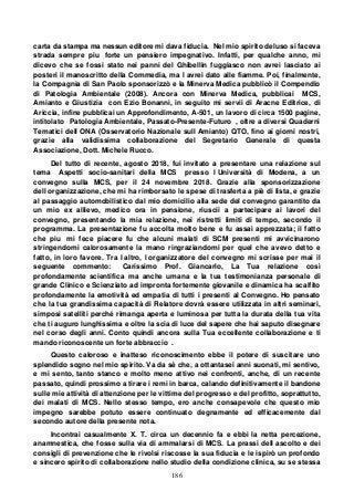 186
carta da stampa ma nessun editore mi dava fiducia. Nel mio spirito deluso si faceva
strada sempre piu forte un pensiero impegnativo. Infatti, per qualche anno, mi
dicevo che se fossi stato nei panni del Ghibellin fuggiasco non avrei lasciato ai
posteri il manoscritto della Commedia, ma l avrei dato alle fiamme. Poi, finalmente,
la Compagnia di San Paolo sponsorizzò e la Minerva Medica pubblicò il Compendio
di Patologia Ambientale (2008). Ancora con Minerva Medica, pubblicai MCS,
Amianto e Giustizia con Ezio Bonanni, in seguito mi servii di Aracne Editrice, di
Ariccia, infine pubblicai un Approfondimento, A-501, un lavoro di circa 1500 pagine,
intitolato Patologia Ambientale, Passato-Presente-Futuro , oltre a diversi Quaderni
Tematici dell ONA (Osservatorio Nazionale sull Amianto) QTO, fino ai giorni nostri,
grazie alla validissima collaborazione del Segretario Generale di questa
Associazione, Dott. Michele Rucco.
Del tutto di recente, agosto 2018, fui invitato a presentare una relazione sul
tema Aspetti socio-sanitari della MCS presso l Università di Modena, a un
convegno sulla MCS, per il 24 novembre 2018. Grazie alla sponsorizzazione
dell organizzazione, che mi ha rimborsato le spese di trasferta a piè di lista, e grazie
al passaggio automobilistico dal mio domicilio alla sede del convegno garantito da
un mio ex allievo, medico ora in pensione, riuscii a partecipare ai lavori del
convegno, presentando la mia relazione, nei ristretti limiti di tempo, secondo il
programma. La presentazione fu accolta molto bene e fu assai apprezzata; il fatto
che piu mi fece piacere fu che alcuni malati di SCM presenti mi avvicinarono
stringendomi calorosamente la mano ringraziandomi per quel che avevo detto e
fatto, in loro favore. Tra l altro, l organizzatore del convegno mi scrisse per mai il
seguente commento: Carissimo Prof. Giancarlo, La Tua relazione così
profondamente scientifica ma anche umana e la tua testimonianza personale di
grande Clinico e Scienziato ad impronta fortemente giovanile e dinamica ha scalfito
profondamente la emotività ed empatia di tutti i presenti al Convegno. Ho pensato
che la tua grandissima capacità di Relatore dovrà essere utilizzata in altri seminari,
simposi satelliti perché rimanga aperta e luminosa per tutta la durata della tua vita
che ti auguro lunghissima e oltre la scia di luce del sapere che hai saputo disegnare
nel corso degli anni. Conto quindi ancora sulla Tua eccellente collaborazione e ti
mando riconoscente un forte abbraccio .
Questo caloroso e inatteso riconoscimento ebbe il potere di suscitare uno
splendido sogno nel mio spirito. Va da sè che, a ottantasei anni suonati, mi sentivo,
e mi sento, tanto stanco e molto meno attivo nei confronti, anche, di un recente
passato, quindi prossimo a tirare i remi in barca, calando definitivamente il bandone
sulle mie attività di attenzione per le vittime del progresso e del profitto, soprattutto,
dei malati di MCS. Nello stesso tempo, ero anche consapevole che questo mio
impegno sarebbe potuto essere continuato degnamente ed efficacemente dal
secondo autore della presente nota.
Incontrai casualmente X. T. circa un decennio fa e ebbi la netta percezione,
anamnestica, che fosse sulla via di ammalarsi di MCS. La prassi dell ascolto e dei
consigli di prevenzione che le rivolsi riscosse la sua fiducia e le ispirò un profondo
e sincero spirito di collaborazione nello studio della condizione clinica, su se stessa
 