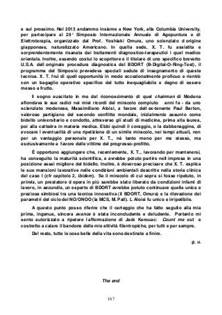 187
e sul prossimo. Nel 2013 andammo insieme a New York, alla Columbia University,
per partecipare al 29° Simposio Internazionale Annuale di Agopuntura e di
Elettroterapia, organizzato dal Prof. Yoshiaki Omura, uno scienziato d origine
giapponese, naturalizzato Americano. In quella sede, X. T. fu assistita e
sorprendentemente risanata dai trattamenti diagnostico-terapeutici i quel medico
orientale. Inoltre, essendo costui lo scopritore e il titolare di uno specifico brevetto
U.S.A. dell originale procedura diagnostica del BDORT (B-Digital-O-Ring-Test), il
programma del Simposio prevedeva speciali sedute di insegnamento di questa
tecnica. X. T. fruì di quell opportunità in modo eccezionalmente proficuo e rientrò
con un bagaglio operativo specifico del tutto inequagliabile e degno di essere
messo a frutto.
Il sogno suscitato in me dal riconoscimento di quel chairman di Modena
aflondava le sue radici nei miei ricordi del miracolo compiuto anni fa - da uno
scienziato modenese, Massimiliano Aloisi, a favore dell ex-tenente Paul Barton,
valoroso partigiano del secondo conflitto mondale, inizialmente assunto come
bidello universitario e condotto, attraverso gli studi di medicina, prima alla laurea,
poi alla cattedra in materia medica. Ebbi quindi il coraggio, o la dabbenaggine, di
evocare l eventualità di una ripetizione di un simile miracolo, nei tempi attuali, non
per un vantaggio personale per X. T., nè tanto meno per me stesso, ma
esclusivamente a favore delle vittime del progresso-profitto.
È opportuno aggiungere che, recentemente, X. T., lavorando per mantenersi,
ha conseguito la maturità scientifica, e avrebbe potuto partire nell impresa in una
posizione assai migliore del bidello. Inoltre, è doveroso precisare che X. T. esplica
le sue mansioni lavorative nelle condizioni ambientali descritte nella storia clinica
del caso I (cfr capitolo 2, ibidem). Se il miracolo di cui sopra si fosse ripetuto, in
primis, un prestatore d opera in più sarebbe stato liberato da condizioni infami di
lavoro, in secundis, un esperto di BDORT avrebbe potuto continuare quella unica e
preziosa simbiosi tra una tecnica innovativa (il BDORT, Omura) e la rilevazione dei
parametri del ciclo del NO/ONOO (la MCS, M. Pall). L Aloisi fu unico e irripetibile.
A questo punto posso riferire che il carteggio che ha fatto seguito alla mia
prima, ingenua, sincera avance è stata inconcludente e deludente. Pertanto mi
sento autorizzato a ripetere l affermazione di Jack Kerouac: Count me out e
costretto a calare il bandone delle mie attività filantropiche, per tutti e per sempre.
Del resto, tutte le cose belle della vita sono destinate a finire.
g. u.
The end
 