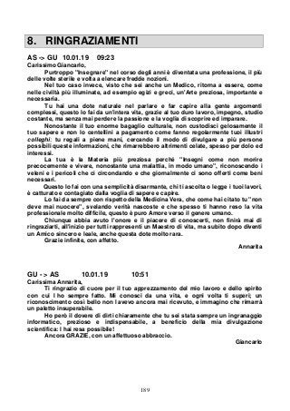 189
8. RINGRAZIAMENTI
AS -> GU 10.01.19 09:23
Carissimo Giancarlo,
Purtroppo "Insegnare" nel corso degli anni è diventata una professione, il più
delle volte sterile e volta a elencare fredde nozioni.
Nel tuo caso invece, visto che sei anche un Medico, ritorna a essere, come
nelle civiltà più illuminate, ad esempio egizi e greci, un'Arte preziosa, importante e
necessaria.
Tu hai una dote naturale nel parlare e far capire alla gente argomenti
complessi, questo lo fai da un'intera vita, grazie al tuo duro lavoro, impegno, studio
costante, ma senza mai perdere la passione e la voglia di scoprire ed imparare.
Nonostante il tuo enorme bagaglio culturale, non custodisci gelosamente il
tuo sapere e non lo centellini a pagamento come fanno regolarmente tuoi illustri
colleghi; tu regali a piene mani, cercando il modo di divulgare a più persone
possibili queste informazioni, che rimarrebbero altrimenti celate, spesso per dolo ed
interessi.
La tua è la Materia più preziosa perché "Insegni come non morire
precocemente e vivere, nonostante una malattia, in modo umano", riconoscendo i
veleni e i pericoli che ci circondando e che giornalmente ci sono offerti come beni
necessari.
Questo lo fai con una semplicità disarmante, chi ti ascolta o legge i tuoi lavori,
è catturato e contagiato dalla voglia di sapere e capire.
Lo fai da sempre con rispetto della Medicina Vera, che come hai citato tu "non
deve mai nuocere", svelando verità nascoste e che spesso ti hanno reso la vita
professionale molto difficile, questo è puro Amore verso il genere umano.
Chiunque abbia avuto l'onore e il piacere di conoscerti, non finirà mai di
ringraziarti, all'inizio per tutti rappresenti un Maestro di vita, ma subito dopo diventi
un Amico sincero e leale, anche questa dote molto rara.
Grazie infinite, con affetto.
Annarita
GU - > AS 10.01.19 10:51
Carissima Annarita,
Ti ringrazio di cuore per il tuo apprezzamento del mio lavoro e dello spirito
con cui l ho sempre fatto. Mi conosci da una vita, e ogni volta ti superi; un
riconoscimento così bello non l avevo ancora mai ricevuto, e immagino che rimarrà
un paletto insuperabile.
Ho però il dovere di dirti chiaramente che tu sei stata sempre un ingranaggio
informatico, prezioso e indispensabile, a beneficio della mia divulgazione
scientifica: l hai resa possibile!
Ancora GRAZIE, con un affettuoso abbraccio.
Giancarlo
 