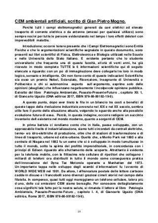 19
CEM ambientali artificiali, scritto di Gian Pietro Mogno.
Perché tutti i campi elettromagnetici generati da cavi elettrici ad elevato
trasporto di corrente elettrica o da antenne (emessi per qualsiasi utilizzo) sono
sempre nocivi per tutte le persone evidenziando nel tempo i loro effetti deleteri con
imprevedibili malattie.
Introduzione; occorre tenere presente che i Campi Elettromagnetici sono Entità
Fisiche e che le argomentazioni scientifiche segnalate in questo documento, sono
presenti sui libri scientifici di Fisica, Elettrotecnica e Biologia utilizzati nelle Scuole
e nelle Università dello Stato Italiano. E evidente pertanto che lo studente
universitario che frequenta una di queste facoltà, all età di venti anni, ha già
ricevuto in modo completo TUTTE le 6 informazioni scientifiche qui di seguito
elencate a riguardo: con un po di immaginazione deve collegarle tra loro in modo
logico, sensato e intelligente. Chi non tiene conto di queste indicazioni Scientifiche
sia esso un premio Nobel, Scienziato, Ricercatore, Insegnante di Università o
Politecnico o chi si autonomina esperto sull argomento, esprime solo delle
opinioni (sbagliate) che influenzano negativamente l incolpevole opinione pubblica.
Estratto del libro Patologia Ambientale, Passato-Presente-Futuro , capitolo XII. 1,
di Giancarlo Ugazio (ONA editrice 2017, ISBN 978-88-99182-19-9).
A questo punto, dopo aver tirato le fila in un bilancio tra costi e benefici di
queste tappe della rivoluzione industriale avvenute nel XIX e nel XX secolo, sembra
utile fare il punto della situazione attuale, volgendo lo sguardo anche alla possibile
evoluzione futura di essa. Perciò, in questa indagine, occorre redigere un succinto
inventario dell esistente nel mondo moderno, quanto a sorgenti di CEM.
In prima battuta ci rendiamo conto che in Italia, paese sviluppato, con un
apprezzabile livello d industrializzazione, siamo tutti circondati da centrali elettriche,
termo- e/o idro-elettriche di produzione, oltre che di stazioni di trasformazione e di
linee di trasporto, urbane ed extra-urbane. Quello che, a Menlo Park nel 1880 e alla
centrale di Niagara nel 1882 fu un seme che si è sviluppato in modo tumultuoso in
tutto il mondo, sotto la spinta del profitto imprenditoriale, in concordanza con i
principi di Edison riguardo allo sfruttamento delle scoperte. Altrettanto è evidente
per la telefonia mobile, con la fittissima rete cellulare di ripetitori che collegano i
miliardi di telefoni ora distribuiti in tutto il mondo come conseguenza pratica
dell innovazione del Dyna Tac Motorola operante a Manhattan del 1973.
Un importante tappa nello sviluppo degli scambi d informazioni fu l avvento di
WORLD WIDE WEB nel 1991. Da allora, l affrancatura postale delle lettere cartacee
cadde in disuso e i francobolli sono divenuti graziosi cimeli storici nel campo della
filatelia. In compenso, quasi tutti oggi maneggiamo un telefono cellulare, talora più
d uno, delle cui emissioni CEM siamo bersaglio. Per conoscere dettagliatamente
cosa significhi tale fatto per la nostra salute, si rimanda il lettore al libro Patologia
Ambientale, Passato-Presente-Futuro , capitolo I. 4, di Giancarlo Ugazio (ONA
editrice, Roma 2017, ISBN 978-88-99182-19-9).
 