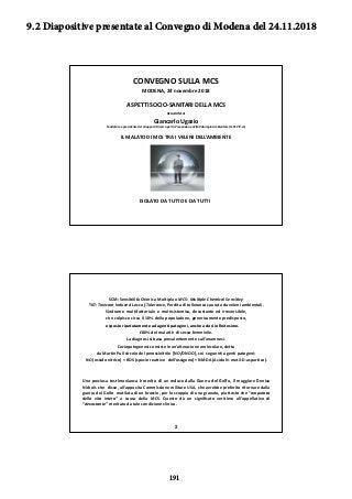 CONVEGNO SULLA MCS
MODENA, 24 novembre 2018
ASPETTI SOCIO‐SANITARI DELLA MCS
RELAZIONE di
Gi l U iGiancarlo Ugazio
Fondatore e presidente del Gruppo di Ricerca per la Prevenzione della Patologia Ambientale (G.Ri.P.P.A.)
IL MALATO DI MCS TRA I VELENI DELL’AMBIENTE
ISOLATO DA TUTTO E DA TUTTI
SCM: Sensibilità Chimica Multipla o MCS: Multiple Chemical Sensitivy
TILT: Toxicant Induced Loss of Tolerance, Perdita di tolleranza causata da veleni ambientali.
Sindrome multifattoriale e multisistemica, devastante ed irreversibile,
che colpisce circa il 10% della popolazione, genericamente predisposto,
esposto ripetutamente ad agenti patogeni, anche a dosi inﬁnitesime.esposto ripetutamente ad agenti patogeni, anche a dosi inﬁnitesime.
L’80% dei malati è di sesso femminile.
La diagnosi si basa prevalentemente sull’anamnesi.
L’eziopatogenesi consiste in un’alterazione molecolare, detta
da Martin Pall circolo del perossinitrile [NO/ONOO], coi seguenti agenti patogeni:
NO (ossido nitrico) + ROS (specie reattive dell’ossigeno) + NMDA (Acido N‐metil‐D‐aspartico).
U i i i è i di d d ll G d l G lf il i D i
2
Una preziosa testimonianza è merito di un reduce dalla Guerra del Golfo, il maggiore Denise
Nichols che disse, all’apposita Commissione militare USA, che avrebbe preferito ritornare dalla
guerra del Golfo mutilata di un braccio, per lo scoppio di una granata, piuttosto che “amputata
della vita intera” a causa della MCS. Questo dà un signiﬁcato veritiero all’appellativo di
“devastante” meritato da tale condizione clinica.
9.2 Diapositive presentate al Convegno di Modena del 24.11.2018
191
 
