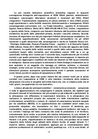 20
La più recente letteratura scientifica biomedica segnala le seguenti
conseguenze biologiche dell esposizione ai CEM: Effetti genetici, embriotossici,
teratogeni, cancerogeni; Alterazioni strutturali e funzionali del DNA; Effetti
citogenetici; Trasformazione neoplastica di cellule coltivate in vitro; Effetti avversi
sugli spermatozoi e sulla fertilità maschile; Embriotossicità e teratogenesi; Effetti
cancerogenetici sull animale, (cfr. La Triade Interattiva , capitolo IV, di Giancarlo
Ugazio, Aracne Editrice, Roma 2013, ISBN 978-88-548-6172-5). Inoltre, l esposizione
a questa entità fisica, comporta una rilevante riduzione dell increzione dell ormone
melatonina da parte della ghiandola pineale, durante l oscurità notturna, facendo
mancare all organismo uno dei più importanti inibitori del processo neoplastico. Un
interessante approfondimento delle conoscenze sull equilibrio tra gli effetti
favorevoli e quelli sfavorevoli alla cancerogenesi è merito di Yoshiaki Omura (cfr.
Patologia Ambientale, Passato-Presente-Futuro , capitolo I. 4, di Giancarlo Ugazio
(ONA editrice, Roma 2017, ISBN 978-88-99182-19-9). Si tratta del rapporto del livello
dei telomeri, tra quello delle cellule normali e quello delle cellule cancerose. Nelle
condizioni basali, della normalità, essi dovrebbero essere 1400 ng e un yg
(practically nothing, dice l autore per il secondo tipo), rispettivamente per le cellule
normali e per quelle cancerose. Dopo l innesco della cancerogenesi, la risposta più
comune può raggiungere l equilibrio del livello dei telomeri su 400 ng per entrambe
le fattispecie. Queste sono proprio le alterazioni a livello biologico-molecolare cui si
può assistere in un soggetto che maneggi un telefono cellulare, o strumenti
analoghi, anche solo per un breve tempo (circa dieci minuti). Secondo Omura, tali
alterazioni possono scomparire spontaneamente entro il periodo successivo di
cento minuti, purché in assenza di esposizione ai CEM.
A questo punto, dopo aver preso visione dei più comuni rischi per la salute
correlati con l esposizione ai CEM, è utile stendere l inventario delle moderne
attrezzature che sono la sorgente dell entità fisica che, ora, ci colpisce nella vita di
tutti i giorni, occupazionale e/o non lavorativa.
L elenco attuale dei principali emettitori ovviamente provvisorio comprende
1) tutte le apparecchiature che compongono il sistema cellulare, dai ripetitori agli
strumenti manuali di trasmissione, dai più semplici ai più elaborati e perfezionati, 2)
le attrezzature che diffondono le trasmissioni televisive, 3) le attrezzature che
realizzano le operazioni proprie dei computer e/o della trasmissione capillare
d informazioni, scientifiche e comuni, 4) i sistemi di osservazione terrestre eseguiti
per via satellitare (MUOS), 5) le apparecchiature dei cosiddetti smart meter, ora
pressoché ubiquitari, che trasmettono on line i consumi di elettricità, gas
combustibile, acqua potabile, riscaldamento e collegamenti telefonici, dal luogo in
cui avviene l impiego del bene consumo alla sede di produzione e di fornitura,
comunemente dove anche si procede alla relativa fatturazione, 6) una miriade di
motorini elettrici che realizzano l avvolgimento sia lo svolgimento delle tapparelle di
finestre e di porte, rispettivamente di mattina e di sera, che portano ad un totale
risparmio delle fatiche degli abitanti delle dimore fornite di quegli attrezzi, 7) i
motorini elettici, analoghi ai precedenti, applicati per la movimentazione delle
poltrone professionali di odontoiatri, oculisti, podologi ecc. e 8) le auto ibride, di
 