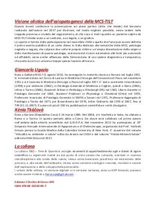 Visione olistica dell eziopatogenesi della MCS-TILT
Questo lavoro costituisce la prosecuzione sul piano partico (oltre che ideale) del breviario
realizzato dall autore nel 2017 per illustrare, nel modo migliore possibile, senza cadere nella
trappola perversa e crudele del negazionismo, di che cosa si tratti quando un paziente colpito da
MCS-TILT chiede aiuto a un sanitario, a un legale, a un giudice.
Lo spunto è fornito dalla partecipazione nel novembre 2018 a quello che forse può essere definito
il primo evento pubblico di un certo rilievo in Italia dedicato alle tematiche della MCS, patologia
negletta e negata, che colpisce due volte le proprie vittime: un ampia dissertazione delle origini e
delle manifestazioni di questa patologia, sostenuta dal ricorso sistematico alle fonti più autorevoli
ed affidabili, viene anche affiancata dalla formulazione di una ipotesi diagnostica e terapeutica,
che porta luce in un universo troppo spesso lasciato all oscuro.
Giancarlo Ugazio
Nato a Galliate (NO) l 11 agosto 1932, ha conseguito la maturità classica a Novara nel luglio 1951.
Si è immatricolato nel Corso di Laurea in Medicina-Chirurgia dell Università di Pavia nel novembre
1951 e si è laureato in Medicina-Chirurgia a Pavia nel luglio 1957. E stato: assistente straordinario
(1959) e poi ordinario (1962), in Patologia Generale di Medicina a Cagliari, quindi a Siena (1964),
infine a Torino (1966), Research Fellow in Pathology a Pittsburgh (PA) nel 1963, Libero docente in
Patologia Generale nel 1964, Assistent Professor in Physiology a Cleveland (Ohio) nel 1970,
Professore Incaricato di Patologia Generale in SMFN a Sassari nel 1971, Professore Aggregato di
Patologia a Torino dal 1975, poi Straordinario dal 1976, infine Ordinario dal 1976 al 2007, fino al
TFR (01.11.2007). È autore di più di 230 tra pubblicazioni scientifiche e scritti divulgativi.
Xénia Tká ová
Nata a Karvina (Repubblica Ceca) il 24 marzo 1985. Nel 2008, si è trasferita in Italia, ha abitato a
Roma e a Torino. In questo periodo abita a Como. Da alcuni anni collabora col primo autore
nell ambito delle attività scientifiche del G.Ri.P.P.A. Nel novembre 2013 ha partecipato al 29°
Simposio Annuale Internazionale di Agopuntura e di Elettroterapia, organizzato dal Prof. Yoshiaki
Omura presso la Scuola Medica della Columbia University di New York. E' coautrice del volume
"Attualità su ambiente e salute" edito da Aracne nel 2014 e del volume "Ftalati-Alimenti-Salute"
edito da ONA Onlus nel 2017.
La collana
La collana T&Q Temi & Questioni accoglie strumenti di approfondimento agili e dotati di rigore
scientifico su argomenti nodali sia dal punto di vista sociale che culturale, orientati in maniera
interdisciplinare alla tutela della salute, intesa come benessere psicofisico ed esistenziale della
persona, e alla tutela dell ambiente, inteso come contesto ecologico naturale, mentale e sociale
dell esplicazione e dello sviluppo della personalità.
I volumi della collana, in versione digitale o in versione cartacea, sono su KDP Amazon; possono
anche essere richiesti a horus.aps@gmail.com .
Edizioni L Occhio di Horus APS
ISBN 978-88-32202-00-7
 