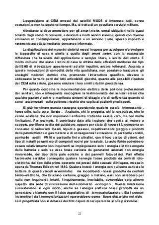 22
L esposizione ai CEM emessi dai satelliti MUOS ci interessa tutti, senza
eccezioni, e non ha soste nel tempo. Ma, si tratta di un peculiare servizio militare.
Altrettanto si deve ammettere per gli smart meter, ormai ubiquitari nella quasi
totalità degli utenti di consumi, e devoluti a molti servizi insieme, quindi con diverse
emissioni in contemporanea, appartenenti a un servizio civile, spesso imposto e
raramente accettato mediante consenso informato.
La distribuzione dei motorini elettrici messi in opera per avvolgere e/o svolgere
le tapparelle di casa è simile a quella degli smart meter, con la sostanziale
differenza che la scelta dell applicazione e sempre libera, a scelta dell utente. È
molto comune che siano i vicini di casa le vittime delle affezioni morbose del tipo
dell EHS di attrezzature appartenenti ad altri inquilini, ancora tolleranti. Accanto a
queste innovazioni di comodità della vita quotidiana, non possiamo trascurare gli
analoghi motorini elettrici che, premendo l interruttore specifico, elevano o
abbassano le varie parti dei letti articolabili giacché, quanto alle possibili ricadute
dei CEM sulla salute, possono emulare i loro simili citati in precedenza.
Per quanto concerne la movimentazione elettrica delle poltrone professionali
dei sanitari, non è infrequente raccogliere la testimonianza dei sanitari stessi che
qualche paziente soffre e manifesta sintomi di disagio e/o di sofferenza quando si
sono accomodati sulla poltrona: rischio che capita ai pazienti predisposti.
Si può terminare questa rassegna spendendo qualche parola interessante ,
forse utile, sulle auto ibride . Anzitutto, chi le progetta, chi le costruisce, che le
vende sostiene che non inquinano l ambiente. Potrebbe essere vero, ma con molte
limitazioni. Per esempio, il contributo dato alla trazione che spetta al motore a
scoppio, per libera scelta del guidatore, oppure per stato di necessità, comporta un
consumo di carburanti fossili, liquidi o gassosi, rispettivamente greggio e prodotti
della petrolchimica o gas metano e di conseguenza l emissione di particelle volatili,
particelle sottili PM10 e particelle fini e ultrafini, con il loro carico di veleni, del
tipo di metalli pesanti e/o di composti nocivi per la salute. Le auto ibride potrebbero
essere relativamente non inquinanti se impiegassero solo l energia elettrica erogata
dalla batteria e solo se essa fosse caricata da generatori azionati con energia
rinnovabile, del tipo delle pale eoliche o dei pannelli fotovoltaici. Pari effetto
favorevole sarebbe conseguito qualora l energia fosse prodotta da centrali idro-
elettriche, del tipo della prima operante nei pressi delle cascate di Niagara, messa in
opera da Thomas Edison nel 1880. Qualora invece l energia con cui sono caricate le
batterie di questi veicoli avveniristici ma incombenti - fosse prodotta da centrali
termo-elettriche, che bruciano carbone, greggio o metano, essi non sarebbero per
nulla non inquinanti; infatti, l inquinamento, inevitabile, avverrebbe solo altrove
rispetto alla sede di circolazione dell automezzo ecologico . Questa limitazione
sussisterebbe in ogni modo, anche se l energia elettrica fosse prodotta da un
generatore chiamato con il falso appellativo: di termovalorizzatore . Sia i comuni
inceneritori sia i termovalorizzatori opererebbero come libere discariche nel cielo
se il progettista non le dotasse dei filtri capaci di recuperare le scorie pericolose.
 