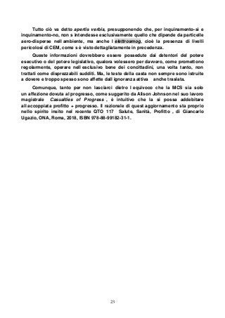 23
Tutto ciò va detto apertis verbis, presupponendo che, per inquinamento-sì e
inquinamento-no, non s intendesse esclusivamente quello che dipende da particelle
aero-disperse nell ambiente, ma anche l elettrosmog, cioè la presenza di livelli
pericolosi di CEM, come s è visto dettagliatamente in precedenza.
Queste informazioni dovrebbero essere possedute dai detentori del potere
esecutivo o del potere legislativo, qualora volessero per davvero, come promettono
regolarmente, operare nell esclusivo bene dei concittadini, una volta tanto, non
trattati come disprezzabili sudditi. Ma, le teste della casta non sempre sono istruite
a dovere e troppo spesso sono affette dall ignoranza attiva anche traslata.
Comunque, tanto per non lasciarci dietro l equivoco che la MCS sia solo
un affezione dovuta al progresso, come suggerito da Alison Johnson nel suo lavoro
magistrale Casualties of Progress , è intuitivo che la si possa addebitare
all accoppiata profitto + progresso. Il razionale di quest aggiornamento sta proprio
nello spirito insito nel recente QTO 117 Salute, Sanità, Profitto , di Giancarlo
Ugazio, ONA, Roma, 2018, ISBN 978-88-99182-31-1.
 