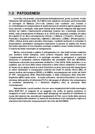 24
1.3 PATOGENESI
Lo scritto che precede, commentando dettagliatamente, punto su punto, le otto
fattispecie dell eziologia della TILT-MCS come appaiono nel power point presentato
al convegno di Modena (24.11.18), sembra aver conferito una vivacità e
un immediatezza di comprensione di quella dozzina di varietà di agenti patogeni che
sono riportati, a ventaglio, nella parte iniziale dello Schema integrato dell approccio
olistico nel vedere l inquinamento ambientale insieme con e patologie correlate.
Infatti, nella presentazione di Belyaev et al. (2015) tale sequenza somiglia all indice
dei capitoli di un libro sull argomento: [Virus] + [ Batteri] + [Traumi] + [Funghi] + [
Pesticidi] + [Inquinanti industriali] + [Metalli] + [Solventi} + [CEM] + [Plasticizzanti] +
[Cibi] + [Grave stress psico-sociale]. Comunque, i suddetti contenuti, in entrambe le
presentazioni, potrebbero configurare idealmente la polvere di sabbia che fluisce
dal bulbo superiore di una clessidra (orologio a sabbia) verso il bulbo inferiore, per
il tramite del dotto intermedio di collegamento.
Mentre, nell orologio a sabbia, il collegamento tra i due bulbi avviene mediante
una struttura molto semplice, nello schema integrato della connessione tra
l inquinamento dell ambiente e le patologie correlate, la patogenesi è realizzata
attraverso il complesso sistema metabolico del cosiddetto ciclo del NO/ONOO,
individuato e descritto accuratamente da Martin L. Pall (2010). Nella clessidra c è un
capillare, qui, nel ciclo dello stress nitrosativo e dello stress ossidativo ci troviamo
di fronte ad un ampia fascia di eventi biochimici avversi provocati dall esposizione
ai veleni ambientali. Il conseguente aumento dei livelli di ossido nitrico [NO], di
specie reattive dell ossigeno [ROS], e di NMDA, accompagnato dal crollo dei livelli
di ATP, conseguenza della mitocondriopatia, e della scomparsa della tetra-idro-
biopterina [BH4} rende conto in modo unificante - dei danni biochimici che stanno
alla base della perdita di tolleranza [TILT] e del gruppo di affezioni che compongono
la sindrome devastante, e i fenomeni flogistici, oltre al processo della
cancerogenesi.
Generalmente, i pochi sanitari che non sono negazionisti dell entità nosologica
della MCS-TILT, al cospetto di un soggetto che soffre di questa sindrome, si
strappano le vesti e chiedono l aiuto degli allergologi nel tentativo di individuare le
cause del malanno ma, secondo gli insegnamenti di Pall, non si tratta della comune
allergia mediata dall istamina. La catena di trasmissione è più complessa, implica le
alterazioni del livello dei cinque parametri del ciclo del NO/ONOO.
 