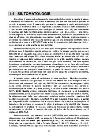 25
1.4 SINTOMATOLOGIE
Ora, dopo il guado del collegamento intermedio dell orologio a sabbia, è giunto
il momento di addentrarci nel bulbo di raccolta, che sta per riempirsi di polvere di
sabbia. A questo punto è necessario passare in rassegna le varie sintomatologie
della nefasta sindrome MCS-TILT, seguendo la scaletta illustrata nella diapositiva n.
12 del power point presentato nel Convegno di Modena (24.11.18), ma corredando
l excursus con tutte le informazioni semeiologiche e/o di costume - che hanno
accompagnato le numerose esperienze anamnestiche, affinché la condivisione sia
viva ed efficace, non stereotipata, pleonastica, inutile. Tuttavia, preliminarmente, è
doveroso riconoscere che l esordio semeiologico di una sindrome multifattoriale e
multisistemica, com è la MCS-TILT, vale a dire il superamento dell orizzonte clinico,
non è sempre un fatto scontato e ben definito.
Questo fenomeno può stare alla base della non rigorosa corrispondenza tra un
sintomo con il rispettivo agente patogeno. Inoltre, lo stesso agente può essere
tollerato da un soggetto esposto e/o causare diversi livelli di gravità della risposta
con l avanzare del tempo. Un chiaro esempio, anche se strano, sta nel fatto che,
mentre la solanina delle solanacee è veleno nella MCS, qualche malato mangia
impunemente la melanzana, fino a che non gli tocca smettere. Tra tutte queste
incertezze nosologiche, un solo fenomeno biomedico è certo: la predisposizione
genetica, cioè l alterazione genomica, e l attuale progresso della scienza biomedica
permetterebbe un adeguato accertamento, a patto di elevati costi d esercizio.
Tuttavia, tale pratica s imporrebbe nel caso di una sospetta famigliarità di rischio,
che non può mai essere esclusa a priori.
A questo punto, prima di declamare la frase oraziana: Demitto auriculas ,
potremmo ricorrere a una preziosa via alternativa. Martin Pall ci ha insegnato che le
alterazioni dei parametri del ciclo del NO/ONOO sostanziano la patogenesi delle
varie forme cliniche di questa sindrome, con un incremento dei parametri
sfavorevoli per la salute [NO, ROS, NMDA], e un calo di quelli favorevoli alla salute
[ATP, BH4]. Queste cinque molecole, testimoni di malessere o di benessere,
rispettivamente, sono ubiquitarie nei nostri tessuti, malati o sani che siamo. Inoltre,
la determinazione delle loro alterazioni potrebbe anche smentire l assioma dei
sanitari negazionisti: Mancano i marker! Ora, per misurare il loro livello, e quindi
per diagnosticare la condizione clinica, non possiamo che prelevare un campione di
tessuto e determinare le molecole in vitro. L antisepsi e la sterilità che devono
accompagnare il prelievo di tessuto implicano l impiego di disinfettanti, l alcol
denaturato con piridina, e i guanti chirurgici di latice: de facto un inferno per il
malato di MCS-TILT.
Fortunatamente, nei decenni passati (1970-1980) uno scienziato d origine
giapponese, ora cittadino USA, ha scoperto il fenomeno biofisico di kinesiologia
che sta alla base del BDORT [Bi-Digital-O-Ring-Test] (Test sull Anello ad O con Due
Dita), che ha brevettato in USA e Canada (Patent 5,188,107 - February 23, 1993).
L autore, Yoshiaki Omura, operante nella Scuola medica della Columbia University
 