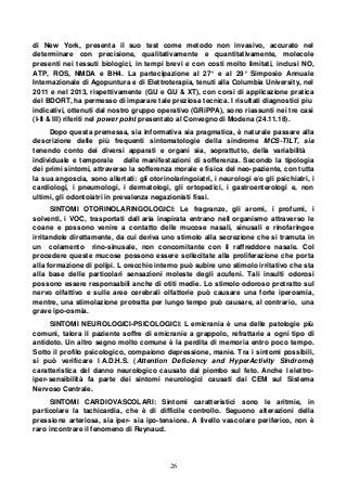 26
di New York, presenta il suo test come metodo non invasivo, accurato nel
determinare con precisione, qualitativamente e quantitativamente, molecole
presenti nei tessuti biologici, in tempi brevi e con costi molto limitati, inclusi NO,
ATP, ROS, NMDA e BH4. La partecipazione al 27° e al 29° Simposio Annuale
Internazionale di Agopuntura e di Elettroterapia, tenuti alla Columbia University, nel
2011 e nel 2013, rispettivamente (GU e GU & XT), con corsi di applicazione pratica
del BDORT, ha permesso di imparare tale preziosa tecnica. I risultati diagnostici piu
indicativi, ottenuti dal nostro gruppo operativo (GRiPPA), sono riassunti nei tre casi
(I-II & III) riferiti nel power point presentato al Convegno di Modena (24.11.18).
Dopo questa premessa, sia informativa sia pragmatica, è naturale passare alla
descrizione delle più frequenti sintomatologie della sindrome MCS-TILT, sia
tenendo conto dei diversi apparati e organi sia, soprattutto, della variabilità
individuale e temporale delle manifestazioni di sofferenza. Secondo la tipologia
dei primi sintomi, attraverso la sofferenza morale e fisica del neo-paziente, con tutta
la sua angoscia, sono allertati: gli otorinolaringoiatri, i neurologi e/o gli psichiatri, i
cardiologi, i pneumologi, i dermatologi, gli ortopedici, i gastroenterologi e, non
ultimi, gli odontoiatri in prevalenza negazionisti fissi.
SINTOMI OTORINOLARINGOLOGICI: Le fragranze, gli aromi, i profumi, i
solventi, i VOC, trasportati dall aria inspirata entrano nell organismo attraverso le
coane e possono venire a contatto delle mucose nasali, sinusali e rinofaringee
irritandole direttamente, da cui deriva uno stimolo alla secrezione che si tramuta in
un colamento rino-sinusale, non concomitante con il raffreddore nasale. Col
procedere queste mucose possono essere sollecitate alla proliferazione che porta
alla formazione di polipi. L orecchio interno può subire uno stimolo irritativo che sta
alla base delle particolari sensazioni moleste degli acufeni. Tali insulti odorosi
possono essere responsabili anche di otiti medie. Lo stimolo odoroso protratto sul
nervo olfattivo e sulle aree cerebrali olfattorie può causare una forte iperosmia,
mentre, una stimolazione protratta per lungo tempo può causare, al contrario, una
grave ipo-osmia.
SINTOMI NEUROLOGICI-PSICOLOGICI: L emicrania è una delle patologie più
comuni, talora il paziente soffre di emicranie a grappolo, refrattarie a ogni tipo di
antidoto. Un altro segno molto comune è la perdita di memoria entro poco tempo.
Sotto il profilo psicologico, compaiono depressione, manie. Tra i sintomi possibili,
si può verificare l A.D.H.S. (Attention Deficiency and HyperActivity Sindrome)
caratteristica del danno neurologico causato dal piombo sul feto. Anche l elettro-
iper-sensibilità fa parte dei sintomi neurologici causati dai CEM sul Sistema
Nervoso Centrale.
SINTOMI CARDIOVASCOLARI: Sintomi caratteristici sono le aritmie, in
particolare la tachicardia, che è di difficile controllo. Seguono alterazioni della
pressione arteriosa, sia iper- sia ipo-tensione. A livello vascolare periferico, non è
raro incontrare il fenomeno di Reynaud.
 