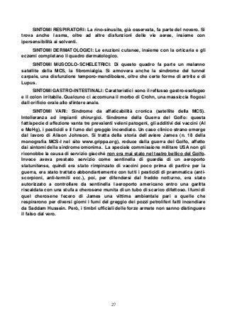 27
SINTOMI RESPIRATORI: La rino-sinusite, già osservata, fa parte del novero. Si
trova anche l asma, oltre ad altre disfunzioni delle vie aeree, insieme con
ipersensibilità ai solventi.
SINTOMI DERMATOLOGICI: Le eruzioni cutanee, insieme con la orticaria e gli
eczemi completano il quadro dermatologico.
SINTOMI MUSCOLO-SCHELETRICI: Di questo quadro fa parte un malanno
satellite della MCS, la fibromialgia. Si annovera anche la sindrome del tunnel
carpale, una disfunzione temporo-mandibolare, oltre che certe forme di artrite e di
Lupus.
SINTOMI GASTRO-INTESTINALI: Caratteristici sono il reflusso gastro-esofageo
e il colon irritabile. Qualcuno ci accomuna il morbo di Crohn, una massiccia flogosi
dall orificio orale allo sfintere anale.
SINTOMI VARI: Sindrome da affaticabilità cronica (satellite della MCS).
Intolleranza ad impianti chirurgici. Sindrome della Guerra del Golfo: questa
fattispecie d affezione vanta tre prevalenti veleni patogeni, gli additivi dei vaccini (Al
e MeHg), i pesticidi e il fumo del greggio incendiato. Un caso clinico strano emerge
dal lavoro di Alison Johnson. Si tratta della storia dell aviere James (n. 18 della
monografia MCS-I nel sito www.grippa.org), reduce dalla guerra del Golfo, affetto
dai sintomi della sindrome omonima. La speciale commissione militare USA non gli
riconobbe la causa di servizio giacché non era mai stato nel teatro bellico del Golfo.
Invece aveva prestato servizio come sentinella di guardia di un aeroporto
statunitense, quindi era stato rimpinzato di vaccini poco prima di partire per la
guerra, era stato trattato abbondantemente con tutti i pesticidi di prammatica (anti-
scorpioni, anti-termiti ecc.), poi, per difendersi dal freddo notturno, era stato
autorizzato a controllare da sentinella l aeroporto americano entro una garitta
riscaldata con una stufa a cherosene munita di un tubo di scarico difettoso. I fumi di
quel cherosene fecero di James una vittima ambientale pari a quelle che
respirarono per diversi giorni i fumi del greggio dei pozzi petroliferi fatti incendiare
da Saddam Hussein. Però, i timbri ufficiali delle forze armate non sanno distinguere
il falso dal vero.
 