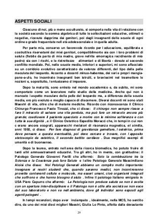 29
ASPETTI SOCIALI
Ciascuno di noi, più o meno acculturato, si comporta nella vita di relazione con
la società secondo la somma algebrica di tutte le sollecitazioni educative, ottimali o
negative, ricevute dapprima dai genitori, poi dagli insegnanti delle scuole di ogni
ordine e grado frequentate nell età adolescenziale e in quella adulta.
Per parte mia, conservo un favorevole ricordo per l educazione, equilibrata e
costruttiva riservatami dai miei genitori, compatibilmente sia con i loro problemi di
salute (flebite da parto di mia madre, grave nefrite emorragica recidivante di mio
padre) sia con i rischi, e le ristrettezze alimentari e di libertà - dovute al secondo
conflitto mondiale. Poi, nelle scuole medie, inferiori e superiori, mi sono affacciato
su un corridoio evolutivo caratterizzato da valenze differenti, del tipo della pelle
maculata del leopardo. Accanto a docenti minus-habentes, dei veri e propri mangia-
pane-a-ufo, ho incontrato insegnanti ben istruiti, e bravissimi nel trasmettere le
nozioni e, soprattutto, l entusiasmo d imparare.
Dopo la maturità, sono entrato nel mondo accademico e, da subito, mi sono
comportato come un lavoratore nello studio della medicina. Anche qui non è
mancato l aspetto maculare della pelle del leopardo ma, a differenza della scuola
media, ero più evoluto e meglio capace di discernere. Diversi docenti mi sono stati
Maestri di vita, oltre che di materie mediche. Ricordo con riconoscenza il Clinico
Chirurgo Francesco Paolo Tinozzi, che ci disse: Il chirurgo non sempre riesce a
fare il miracolo di salvare una vita perduta, ma può fare un miracolo ancora più
grande; coadiuvare il paziente spacciato a morire con le minime sofferenze e con
tutta la sua dignità , e il Clinico Ostetrico Espedito Moracci che, in tempi in cui non
c erano ancora ecografi, apparecchi rivelatori di risonanza magnetica, et similia,
anni 1950, ci disse: Per fare diagnosi di gravidanza gemellare, l ostetrico, prima
deve pensare a questa eventualità, poi deve cercare e trovare, con l apposito
stetoscopio da ostetrico, il secondo battito cardiaco . Due magnifici esempi di
umanità e di buonsenso.
Dopo la laurea, entrato nell area della ricerca biomedica, ho potuto fruire di
tanti altri ammaestramenti educativi. Tra gli altri, ho in mente, con gratitudine: il
Patologo Generale Giovanni Favilli che affermò: Solo la combinazione tra la
Scienza e la Coscienza può fare Salute e l altro Patologo Generale Massimiliano
Aloisi che disse: Noi Patologi Generali abbiamo un compito molto importante:
insegnare ai nostri studenti che, quando saranno medici, non incontreranno
provette contenenti cellule e molecole, ma esseri umani, cioè organismi integrati
che soffrono e che hanno bisogno d aiuto . Infine il patologo italiano emigrato in
USA Piero Capurro che affermò: La Patologia non produce salute se non è svolta
con un apertura inter-disciplinare e il Patologo non è utile alla società se non esce
dal suo laboratorio e non va nell ambiente, dove gli individui sono esposti agli
agenti patogeni .
In tempi recenziori, dopo aver inciampato , idealmente, nella MCS, ho sentito
dire, da uno dei miei dieci migliori Maestri, Giulia Lo Pinto, affetta dalla devastante
 
