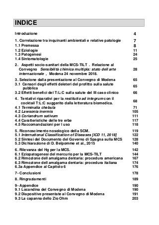 INDICE
Introduzione 4
1. Correlazione tra inquinanti ambientali e relative patologie 7
1.1 Premessa 8
1.2 Eziologie 11
1.3 Patogenesi 24
1.4 Sintomatologie 25
2. Aspetti socio-sanitari della MCS-TILT . Relazione al
Convegno Sensibilità chimica multipla: stato dell arte
internazionale , Modena 24 novembre 2018.
28
3. Selezione dalla presentazione al Convegno di Modena 65
3.1 Censori degli effetti deleteri del profitto sulla salute
pubblica
65
3.2 Effetti benefici del T:L:C sulla salute del III caso clinico 66
4. Tentativi riparativi per la restitutio ad integrum con il
cocktail T:L:C suggerito dalla letteratura biomedica.
68
4.1 Terminalia chebula 71
4.2 Lawsonia inermis 105
4.3 Coriandrum sativum 111
4.4 Caratteristiche delle tre erbe 117
4.5 Raccomandazioni per l uso 118
5. Riconoscimento nosologico della SCM. 119
5.1 International Classification of Diseases [ICD 11, 2018] 122
5.2 Sintesi del Documento del Governo di Spagna sulla MCS 128
5.3 Dichiarazione di D. Belpomme et al., 2015 140
6. Rilevanza del Hg per la MCS. 142
6.1 Eziopatogenesi del mercurio per la MCS-TILT 144
6.2 Rimozione dell amalgama dentaria: procedura americana 167
6.3 Rimozione dell amalgama dentaria: procedura italiana 174
6.3a Appendice al Capitolo 6 176
7- Conclusioni 178
8. Ringraziamenti 189
9- Appendice 190
9.1 Locandina del Convegno di Modena 190
9.2 Diapositive presentate al Convegno di Modena 191
9.3 La capanna dello Zio Ohm 203
 