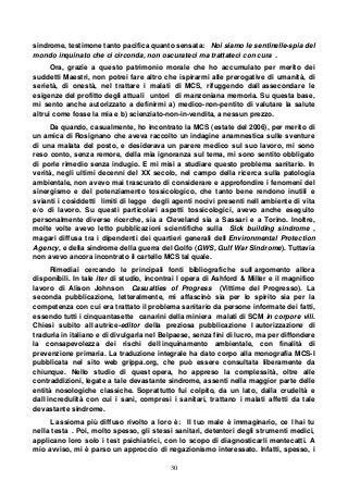 30
sindrome, testimone tanto pacifica quanto sensata: Noi siamo le sentinelle-spia del
mondo inquinato che ci circonda, non oscurateci ma trattateci con cura .
Ora, grazie a questo patrimonio morale che ho accumulato per merito dei
suddetti Maestri, non potrei fare altro che ispirarmi alle prerogative di umanità, di
serietà, di onestà, nel trattare i malati di MCS, rifuggendo dall assecondare le
esigenze del profitto degli attuali untori di manzoniana memoria. Su questa base,
mi sento anche autorizzato a definirmi a) medico-non-pentito di valutare la salute
altrui come fosse la mia e b) scienziato-non-in-vendita, a nessun prezzo.
Da quando, casualmente, ho incontrato la MCS (estate del 2006), per merito di
un amica di Rosignano che aveva raccolto un indagine anamnestica sulle sventure
di una malata del posto, e desiderava un parere medico sul suo lavoro, mi sono
reso conto, senza remore, della mia ignoranza sul tema, mi sono sentito obbligato
di porle rimedio senza indugio. E mi misi a studiare questo problema sanitario. In
verità, negli ultimi decenni del XX secolo, nel campo della ricerca sulla patologia
ambientale, non avevo mai trascurato di considerare e approfondire i fenomeni del
sinergismo e del potenziamento tossicologico, che tanto bene rendono inutili e
svianti i cosiddetti limiti di legge degli agenti nocivi presenti nell ambiente di vita
e/o di lavoro. Su questi particolari aspetti tossicologici, avevo anche eseguito
personalmente diverse ricerche, sia a Cleveland sia a Sassari e a Torino. Inoltre,
molte volte avevo letto pubblicazioni scientifiche sulla Sick building sindrome ,
magari diffusa tra i dipendenti dei quartieri generali dell Environmental Protection
Agency, e della sindrome della guerra del Golfo (GWS, Gulf War Sindrome). Tuttavia
non avevo ancora incontrato il cartello MCS tal quale.
Rimediai cercando le principali fonti bibliografiche sull argomento allora
disponibili. In tale iter di studio, incontrai l opera di Ashford & Miller e il magnifico
lavoro di Alison Johnson Casualties of Progress (Vittime del Progresso). La
seconda pubblicazione, letteralmente, mi affascinò sia per lo spirito sia per la
competenza con cui era trattato il problema sanitario da persone informate dei fatti,
essendo tutti i cinquantasette canarini della miniera malati di SCM in corpore vili.
Chiesi subito all autrice-editor della preziosa pubblicazione l autorizzazione di
tradurla in italiano e di divulgarla nel Belpaese, senza fini di lucro, ma per diffondere
la consapevolezza dei rischi dell inquinamento ambientale, con finalità di
prevenzione primaria. La traduzione integrale ha dato corpo alla monografia MCS-I
pubblicata nel sito web grippa.org, che può essere consultata liberamente da
chiunque. Nello studio di quest opera, ho appreso la complessità, oltre alle
contraddizioni, legate a tale devastante sindrome, assenti nella maggior parte delle
entità nosologiche classiche. Soprattutto fui colpito, da un lato, dalla crudeltà e
dall incredulità con cui i sani, compresi i sanitari, trattano i malati affetti da tale
devastante sindrome.
L assioma più diffuso rivolto a loro è: Il tuo male è immaginario, ce l hai tu
nella testa . Poi, molto spesso, gli stessi sanitari, detentori degli strumenti medici,
applicano loro solo i test psichiatrici, con lo scopo di diagnosticarli mentecatti. A
mio avviso, mi è parso un approccio di negazionismo interessato. Infatti, spesso, i
 