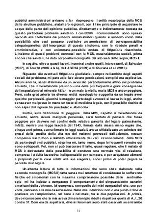 31
pubblici amministratori arrivano a far riconoscere l entità nosologica della MCS
dalle strutture pubbliche, statali e/o regionali, con il fine principale di acquietare le
acque della parte dell opinione pubblica, direttamente o indirettamente toccata da
questo particolare problema sanitario. I cosiddetti riconoscimenti sono spesso
revocati alla chetichella dai pubblici amministratori quando si rendono conto della
possibilità che essi possano costituire un ammissione di corresponsabilità
eziopatogenetica dell insorgenza di questa sindrome, con le ricadute penali e
amministrative, e con un immane-possibile ondata di litigations risarcitorie.
L insieme di questi problemi connessi con la MCS, essenzialmente sociali, prima
ancora che sanitari, ha dato corpo alla monografia del sito web detto sopra, MCS-II.
In seguito, oltre a questi lavori, incontrai anche quelli, interessanti, di Salvador
(2007), di Tourtet (2007 a & b), dell ASEHA (2009) e di Khurana et al. (2010).
Riguardo alle eventuali litigations giudiziarie, sempre nell ambito degli aspetti
sociali del problema, mi pare utile fare alcune precisazioni, semplici ma esplicative.
Alcuni anni fa, sentii affermare da un avvocato particolarmente attivo nel problema
amianto, che il mesotelioma pleurico - una delle più frequenti e gravi conseguenze
dell esposizione al minerale killer è un male terribile, ma la MCS è ancor peggiore.
Però, sulla graduatoria tra diverse entità nosologiche suggerita da un legale avrei
qualche perplessità, giacché la maggior parte degli avvocati si laurea in leggi, anche
senza aver mai preso in mano un testo di medicina legale, con il possibile rischio di
non saper distinguere tra proctodeo e stomodeo.
Inoltre, sulla definizione di peggiore della MCS, rispetto al mesotelioma da
amianto, senza alcuna malignità personale, sarei tentato di pensare che fosse
peggiore per davvero nei confini della relativa parcella del legale patrocinante.
Infatti, mentre una legge fascista del 1943, firmata dalla stessa mano regale che,
cinque anni prima, aveva firmato le leggi razziali, aveva ufficializzato un calmiere dei
prezzi della perdita della vita e/o dei malanni provocati dall asbesto, nessun
compenso risarcitorio è stabilito ufficialmente dai vari riconoscimenti della MCS
da parte degli enti pubblici, né prima né, tanto meno, dopo le frequenti revoche cui
sono sottoposti. Poi, non si può trascurare il fatto, quasi regolare, che il malato di
MCS è defraudato della possibilità di condurre una normale vita di relazione,
compresa l attività lavorativa indispensabile per campare, e per acquistare alimenti
e preparati per la casa adatti alle sue esigenze, ancor prima di poter pagare la
parcella d un legale.
Un attenta lettura di tutte le informazioni che sono state elaborate nella
seconda monografia (MCS-II) fatta senza mai smettere di considerare le sofferenze
fisiche ed emozionali con la massima comprensione possibile delle sentinelle-
spia mi ha indotto a comparare il comportamento dei cinquantasette canarini
americani della Johnson, lei compresa, con quello dei miei compatrioti che, uno per
volta, venivano alla mia osservazione. Nelle mie intenzioni non c era punto il fine di
praticare un campionismo, nel bene e nel male, tra le due popolazioni. In primis,
devo riconoscere che la mia aveva dimensioni più ridotte rispetto a quella di A.J., 20
contro 57. Com era da aspettarsi, diversi fenomeni sono stati osservati su entrambe
 