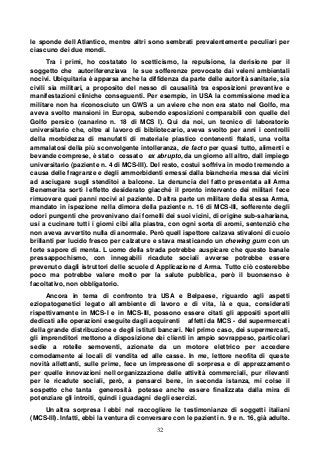 32
le sponde dell Atlantico, mentre altri sono sembrati prevalentemente peculiari per
ciascuno dei due mondi.
Tra i primi, ho costatato lo scetticismo, la repulsione, la derisione per il
soggetto che autoriferenziava le sue sofferenze provocate dai veleni ambientali
nocivi. Ubiquitaria è apparsa anche la diffidenza da parte delle autorità sanitarie, sia
civili sia militari, a proposito del nesso di causalità tra esposizioni preventive e
manifestazioni cliniche conseguenti. Per esempio, in USA la commissione medica
militare non ha riconosciuto un GWS a un aviere che non era stato nel Golfo, ma
aveva svolto mansioni in Europa, subendo esposizioni comparabili con quelle del
Golfo persico (canarino n. 18 di MCS I). Qui da noi, un tecnico di laboratorio
universitario che, oltre al lavoro di bibliotecario, aveva svolto per anni i controlli
della morbidezza di manufatti di materiale plastico contenenti ftalati, una volta
ammalatosi della più sconvolgente intolleranza, de facto per quasi tutto, alimenti e
bevande comprese, è stato cessato ex abrupto, da un giorno all altro, dall impiego
universitario (paziente n. 4 di MCS-III). Del resto, costui soffriva in modo tremendo a
causa delle fragranze e degli ammorbidenti emessi dalla biancheria messa dai vicini
ad asciugare sugli stenditoi a balcone. La denuncia del fatto presentata all Arma
Benemerita sortì l effetto desiderato giacché il pronto intervento dei militari fece
rimuovere quei panni nocivi al paziente. D altra parte un militare della stessa Arma,
mandato in ispezione nella dimora della paziente n. 16 di MCS-III, sofferente degli
odori pungenti che provenivano dai fornelli dei suoi vicini, di origine sub-sahariana,
usi a cucinare tutti i giorni cibi alla piastra, con ogni sorta di aromi, sentenziò che
non aveva avvertito nulla di anormale. Però quell ispettore calzava stivaloni di cuoio
brillanti per lucido fresco per calzature e stava masticando un chewing gum con un
forte sapore di menta. L uomo della strada potrebbe auspicare che questo banale
pressappochismo, con innegabili ricadute sociali avverse potrebbe essere
prevenuto dagli istruttori delle scuole d Applicazione d Arma. Tutto ciò costerebbe
poco ma potrebbe valere molto per la salute pubblica, però il buonsenso è
facoltativo, non obbligatorio.
Ancora in tema di confronto tra USA e Belpaese, riguardo agli aspetti
eziopatogenetici legato all ambiente di lavoro e di vita, là e qua, considerati
rispettivamente in MCS-I e in MCS-III, possono essere citati gli appositi sportelli
dedicati alle operazioni eseguite dagli acquirenti affetti da MCS - del supermercati
della grande distribuzione e degli istituti bancari. Nel primo caso, dei supermercati,
gli imprenditori mettono a disposizione dei clienti in ampio sovrappeso, particolari
sedie a rotelle semoventi, azionate da un motore elettrico per accedere
comodamente ai locali di vendita ed alle casse. In me, lettore neofita di queste
novità allettanti, sulle prime, fece un impressone di sorpresa e di apprezzamento
per quelle innovazioni nell organizzazione delle attività commerciali, pur rilevanti
per le ricadute sociali, però, a pensarci bene, in seconda istanza, mi colse il
sospetto che tanta generosità potesse anche essere finalizzata dalla mira di
potenziare gli introiti, quindi i guadagni degli esercizi.
Un altra sorpresa l ebbi nel raccogliere le testimonianze di soggetti italiani
(MCS-III). Infatti, ebbi la ventura di conversare con le pazienti n. 9 e n. 16, già adulte.
 
