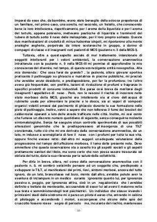 33
Imparai da esse che, da bambine, erano state bersaglio della sciocca prepotenza di
un familiare, nel primo caso, una sorella, nel secondo, un fratello, che conoscendo
bene la loro intolleranza, rispettivamente, per l aroma della liquerizia e per l aroma
del tartufo, appena potevano, mettevano pasticche di liquerizia e frammenti del
tubero di tartufo sotto il naso delle malcapitate, per il loro proprio sollazzo. Queste
due manifestazioni di crudeltà di minus habentes singoli, mi riportarono alla mente
analoghe angherie, perpetrate da intere scolaresche in gruppo, a danno di
compagni di classe e d insegnanti noti pazienti di MCS (paziente n. 3 della MCS-I).
Tuttavia, oltre a quest aspetto sociale di mal trattamento intenzionale di
soggetti intolleranti per i veleni ambientali, la conversazione anamnestica
intrattenuta con la paziente n. 9 nella MCS-III mi permise di approfondire le mie
conoscenze del divenire, nel tempo, di questa sconvolgente entità nosografica. Alla
mia domanda: Che cosa farai da grande? , la paziente, allora giovane sportiva
praticante il pattinaggio su ghiaccio e nuotatrice in piscine pubbliche, mi precisò
che avrebbe avuto desiderio, e predisposizione, per far la profumiera; tra l altro
aveva già frequentato, con profitto, lezioni di rivelazione di profumi e fragranze in
specifici prodotti di consumo industriali. Era parsa così brava da meritarsi dagli
insegnanti l appellativo di naso . Però, non le nascosi il rischio di incorrere nello
stato morboso della MCS, giacché era intollerante sia al cloro dell acqua di
rubinetto usata per alimentare le piscine e le docce, sia ai vapori di composti
organici volatili emessi dal pavimento di ghiaccio durante la sua formazione nelle
piste di pattinaggio. Inoltre, venni a sapere che non tollerava il fumo dei bracieri dei
caldarrostai operanti a lato delle strade trafficate nelle città. Inoltre, mi resi conto
che fumava un discreto numero quotidiano di sigarette, senza conseguirne molestie
sintomatologiche. Senza far eseguire alcun controllo sperimentale di sue possibili
alterazioni genomiche che la predisponessero all insorgenza di una TILT
conclamata, tutto ciò che mi era derivato dalla conversazione anamnestica, da un
lato, m indusse a sconsigliarla di fare il naso con i profumi per tutta la sua vita,
oppure finché avesse retto: dall altro mi suggerì un adeguata valutazione della
progressione nel tempo dell affezione morbosa, il tema della presente nota. Devo
ammettere che questa osservazione sta a cavallo tra gli aspetti sociali e gli aspetti
prettamente sanitari del titolo, ma sono certo che non possa essere trascurata od
obliata del tutto, data la sua rilevanza per la salute della collettività.
Per dirla in breve, allora, nel corso della conversazione anamnestica con il
paziente n. 9, mi sembrò verisimile pensare ad un soggetto che, predisposto a
sviluppare la TILT, al manifestarsi dei primi, lievi, sintomi morbosi, ancora del tutto
ignaro, da un lato, brancolasse nel buio, mente dall altro, avrebbe potuto aver la
sventura di inciampare in un medico curante ignorante quanto lui, per ignoranza
passiva o, peggio, per ignoranza attiva, cioè in un negazionista che l avrebbe
definito e trattato da mentecatto, accusandolo di esser lui ad avere il malanno nella
sua testa e somministrandogli test psichiatrici. Un individuo che stesse vivendo i
primissimi stadi della sindrome mi è parso un pilota d aereo che, entrando in cabina
di pilotaggio e accendendo i motori, s accorgesse che alcune delle spie del
cruscotto fossero rosse segno di pericolo ma, incurante del rischio, mantenesse
 