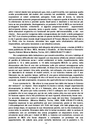 34
attivi i motori dando loro sempre più gas, cioè, a parti invertite, non operasse quella
scelta provvidenziale del malato che consiste nel cosiddetto evitamento delle
esposizioni ai veleni ambientali, patogene. Sulla pista di lancio, la velocità
dell aeromobile aumenta progressivamente fino a superare quella di decollo, che lo
fa allontanare da terra e prender quota. Quell aereo è destinato a non toccar più
terra se non precipitando. Analogamente, un paziente in fieri di MCS, se non tenta di
proteggersi facendo evitamento si aggrava progressivamente superamento
dell orizzonte clinico, secondo, terzo e quarto stadio fino a oltrepassare i livelli
delle alterazioni organiche e/o funzionali del punto dell irreversibilità, o del non
ritorno . Ecco perché l esigenza della consapevolezza dei rischi e della patogenesi
del TILT è un enorme problema sociale di queste terribile sindrome morbosa. Certo
è che il grande valore morale degli insegnamenti di Tinozzi, Moracci, Favilli, Aloisi e
Lo Pinto, che ho ricevuto, dovrebbe fare aggio sullo sfruttamento dell uomo
imprenditore, sull uomo lavoratore o sul cittadino comune.
Una breve rappresentazione dell allegoria del pilota d aereo = malato di MCS è
stata pubblicata nel libro MCS, Amianto e Giustizia , di Ezio Bonanni e Giancarlo
Ugazio, Edizioni Minerva Medica, Torino, 2011, ISBN 978-88-7711-698-7.
Per completezza della trattazione e per onestà scientifica, mi corre l obbligo di
rivelare alcune difficoltà dei miei rapporti con due donne affette da sintomi evidenti
di perdita di tolleranza verso i veleni ambientali; si tratta, rispettivamente, della
paziente n. 12 e della paziente n. 16 della monografia MCS-III. La prima, nella
discussione alla fine di una mia conferenza sulle più comuni conseguenze sulla
salute dell esposizione a veleni ambientali, mi disse che si aspettava che le dessi un
parere sui suoi malanni. Una volta accertato, nel colloquio, che aveva organizzato
un laboratorio di restauro di mobili antichi, in cui lavorava insieme con il suo
fidanzato ma, da qualche tempo, soffriva di una grave sintomatologia, soprattutto
respiratoria, mentre il compagno di vita e di lavoro ne era indenne. Le precisai che,
secondo quei dati anamnestici, mi pareva che quell attività non le fosse confacente.
Il suo commento fu: Ma allora io cosa posso fare della mia laurea in Scienze
del restauro? Le risposi: Deve scegliere tra laurea e salute, magari organizzando
diversamente le attività, tra lei e il fidanzato, oltre che la stessa struttura del
laboratorio . Mi parve per nulla convinta e finii il colloquio con il commento: E
probabile che io non venga più, qui da voi, nella vostra città, ma non verrei che lei
mi facesse sapere che la mia previsione nei suoi riguardi, sfavorevole, fosse vera .
La seconda, dopo aver avuto in omaggio una copia del mio libro Compendio di
Patologia Ambientale (Minerva Medica, Torino, 2008, ISBN 978-88-7711-595-9),
dapprima espresse la sua gratitudine per aver conosciuto, grazie al mio lavoro,
l ezio-patogenesi dei suoi malanni (cfr: Echi dal target, sito web grippa.org), poi,
poco tempo dopo, mi espresse le sue rimostranze perché, con la mia rivelazione, le
avevo tolto la serenità. Stranezze della vita! In tempi recenziori, ebbi la ventura di
collaborare con un architetto che aveva progettato un depuratore d aria, uno
strumento assai utile per i malati di MCS, e, insieme col costruttore, cercava un
paziente di MCS che fosse disposto a collaudare un prototipo nel suo
appartamento. Un sabato sera, presi contatto telefonico con la paziente n. 16,
 