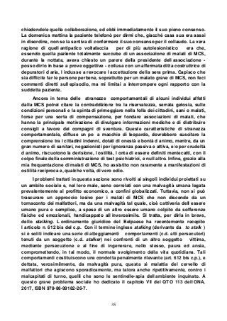 35
chiedendole quella collaborazione, ed ebbi immediatamente il suo pieno consenso.
La domenica mattina la paziente telefonò per dirmi che, giacché casa sua era assai
in disordine, non se la sentiva di confermare il suo consenso per il collaudo. La vera
ragione di quell antipatico voltafaccia per di più autolesionistico era che,
essendo quella paziente totalmente succube di un associazione di malati di MCS,
durante la nottata, aveva chiesto un parere della presidente dell associazione -
posso dirlo in base a prove oggettive - collusa con un affermata ditta costruttrice di
depuratori d aria, l indusse a revocare l accettazione della sera prima. Capisco che
sia difficile far le persone perbene, soprattutto per un malato grave di MCS, non feci
commenti diretti sull episodio, ma mi limitai a interrompere ogni rapporto con la
suddetta paziente.
Ancora in tema delle stranezze comportamentali di alcuni individui affetti
dalla MCS potrei citare la contraddizione tra la riservatezza, serrata gelosia, sulle
condizioni personali e la spinta di primeggiare nella folla dei cittadini, sani o malati,
forse per una sorta di compensazione, per fondare associazioni di malati, che
hanno la principale motivazione di divulgare informazioni mediche e di distribuire
consigli a favore dei compagni di sventura. Queste caratteristiche di stranezza
comportamentale, diffuse un po a macchie di leopardo, dovrebbero suscitare la
comprensione tra i cittadini indenni, dotati di onestà e bontà d animo, mentre, da un
gran numero di sanitari, negazionisti per ignoranza passiva e attiva, e/o per crudeltà
d animo, riscuotono la derisione, l ostilità, l onta di essere definiti mentecatti, con il
colpo finale della somministrazione di test psichiatrici, e null altro. Infine, grazie alla
mia frequentazione di malati di MCS, ho assistito non raramente a manifestazioni di
ostilità reciproca e, qualche volta, di vero odio.
I problemi trattati in questa sezione sono rivolti ai singoli individui proiettati su
un ambito sociale e, nel loro male, sono correlati con una malvagità umana legata
prevalentemente al profitto economico, a confini globalizzati. Tuttavia, non si può
trascurare un approccio lesivo per i malati di MCS che non discende da un
tornaconto dei malfattori, ma da una malvagità tal quale, cioè cattiveria dell essere
umano pura e semplice, a spese di un altro essere umano colpito da sofferenze
fisiche ed emozionali, handicappato all inverosimile. Si tratta, per dirla in breve,
dello stalking. L ordinamento giuridico del Belpaese ha recentemente recepito
l articolo n. 612 bis del c.p. Con il termine inglese stalking (derivante da to stalk )
si è soliti indicare una serie di atteggiamenti comportamenti (c.d. atti persecutori)
tenuti da un soggetto (c.d. stalker) nei confronti di un altro soggetto vittima,
mediante persecuzione e al fine di ingenerare, nello stesso, paura ed ansia,
compromettendo, in tal modo, il normale svolgimento della vita quotidiana. Tali
comportamenti costituiscono una condotta penalmente rilevante (art. 612 bis c.p.), e
dettata, verosimilmente, da malvagità pura, questa sì malattia del cervello di
malfattori che agiscono sporadicamente, ma talora anche ripetitivamente, contro i
malcapitati di turno, quelli che sono le sentinelle-spia dell ambiente inquinato. A
questo grave problema sociale ho dedicato il capitolo VII del QTO 113 dell ONA,
2017, ISBN 978-88-99182-26-7.
 