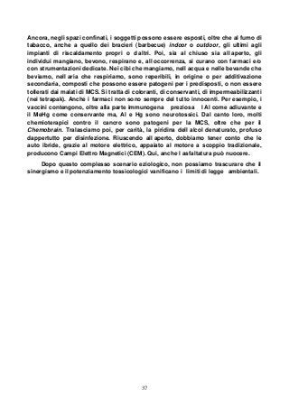 37
Ancora, negli spazi confinati, i soggetti possono essere esposti, oltre che al fumo di
tabacco, anche a quello dei bracieri (barbecue) indoor o outdoor, gli ultimi agli
impianti di riscaldamento propri o d altri. Poi, sia al chiuso sia all aperto, gli
individui mangiano, bevono, respirano e, all occorrenza, si curano con farmaci e/o
con strumentazioni dedicate. Nei cibi che mangiamo, nell acqua e nelle bevande che
beviamo, nell aria che respiriamo, sono reperibili, in origine o per additivazione
secondaria, composti che possono essere patogeni per i predisposti, o non essere
tollerati dai malati di MCS. Si tratta di coloranti, di conservanti, di impermeabilizzanti
(nei tetrapak). Anche i farmaci non sono sempre del tutto innocenti. Per esempio, i
vaccini contengono, oltre alla parte immunogena preziosa l Al come adiuvante e
il MeHg come conservante ma, Al e Hg sono neurotossici. Dal canto loro, molti
chemioterapici contro il cancro sono patogeni per la MCS, oltre che per il
Chemobrain. Tralasciamo poi, per carità, la piridina dell alcol denaturato, profuso
dappertutto per disinfezione. Riuscendo all aperto, dobbiamo tener conto che le
auto ibride, grazie al motore elettrico, appaiato al motore a scoppio tradizionale,
producono Campi Elettro Magnetici (CEM). Qui, anche l asfaltatura può nuocere.
Dopo questo complesso scenario eziologico, non possiamo trascurare che il
sinergismo e il potenziamento tossicologici vanificano i limiti di legge ambientali.
 
