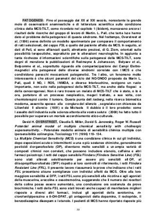39
PATOGENESI: Fino al passaggio dal XX al XXI secolo, nonostante la grande
mole di osservazioni anamnestiche e di letteratura scientifica sulla condizione
clinica della MCS-TILT, come ricordato nel capitolo 1 (ibidem), mancavano ancora i
risultati delle ricerche del gruppo di lavoro di Martin. L. Pall. che tanta luce hanno
dato al problema della patogenesi di questa sindrome. Nel frattempo, Overstreet et
al. (1996) aveva definito un modello sperimentale per comparare il comportamento
di ratti selezionati, del ceppo FSL a quello del paziente affetto da MCS. In seguito, ai
dati di Pall, si sono affiancati quelli, altrettanto preziosi, di G. Ziem, orientati sulle
possibilità terapeutiche, soprattutto per le alterazioni neurologiche. In aggiunta a
tanta ricchezza d informazioni scientifiche sulla patogenesi della MCS-TILT, sono
degni di menzione le pubblicazioni di Redmayne & Johansson, Belyaev et al.,
Belpomme et al., soprattutto riguardo alla compartecipazione dei Campi Elettro-
magnetici alla patogenesi delle diverse sindromi correlate con l MCS e che
condividono parecchi meccanismi patogenetici. Tra l altro, un fenomeno molto
interessante è che alcuni parametri del ciclo del NO/ONOO proposto da Marin L.
Pall, quali il NO, i ROS, l NMDA, e diverse Interleuchine, svolgono un ruolo
importante, non solo nella patogenesi della MCS-TILT, ma anche della flogosi e
della cancerogenesi. Non è raro trovare un malato di MCS-TILT che è stato, o lo è
ora, portatore di un processo neoplastico, magari trattato, a sua volta, con
chemioterapici contro il tumore. Questa punta dell iceberg, nella ricerca biomedica
moderna, asservita spesso alla congiura del silenzio , segnalata con chiarezza da
Lilienfeld Il silenzio (1991) e da Michaels Il dubbio è il loro prodotto: come
l assalto dell industria sulla scienza attenta alla vostra salute (2008) ha fatto tutto il
possibile per superare un mortale accerchiamento etico-culturale.
David H. OVERSTREET, Claudia S. Miller, David S. Janowsky, Roger W. Russell
Potential animal model of multiple chemical sensitivity with cholinergic
supersensitivity. - Potenziale modello animale di sensibilità chimica multipla con
ipersensibilità colinergica. Toxicology 111 (1996) 119- 134.
La Multiple Chemical Sensitivity (MCS) è una condizione clinica in cui gli individui,
dopo esposizioni acute o intermittenti a una o più sostanze chimiche, generalmente
pesticidi d organofosfato (OP), diventano molto sensibili a un ampia varietà di
composti chimici non correlati, che possono includere etanolo, caffeina e altri
farmaci psicotropi. I ratti del ceppo sensibile Flinders (Flinders Sensitive Line) (FSL)
sono stati allevati selettivamente per essere più sensibili all OP, al
diisopropilfluorofosfato (DFP) rispetto ai loro controlli di riferimento, i ratti Flinders
Resistant Line (FRL). Il presente lavoro riassumerà le prove che indicano che i ratti
FSL presentano alcune somiglianze con individui affetti da MCS. Oltre alla loro
maggiore sensibilità ai DFP, i ratti FSL sono più sensibili alla nicotina e agli agonisti
della muscarina, arecolina e ossotremorina, suggerendo che il numero dei recettori
della colina possa essere aumentato, una conclusione ora sostenuta da prove
biochimiche. I ratti della FSL sono stati trovati anche capaci di manifestare migliori
risposte a diversi altri farmaci, inclusi gli agonisti della serotonina, m-
clorofenilpiperazina e 8-OH-DPAT, gli antagonisti della dopamina, il raclopride, il
benzodiazepina diazepam e l etanolo. I pazienti di MCS hanno riportato risposte più
 
