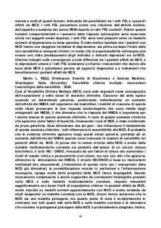 40
elevate a molti di questi farmaci, indicando dei parallelismi tra i ratti FSL e i pazienti
affetti da MCS. I ratti FSL presentano anche una riduzione dell attività motoria,
dell appetito e aumento del sonno REM rispetto ai ratti FRL controlli. Poiché queste
funzioni comportamentali e l aumento delle risposte colinergiche sono osservate
anche nei soggetti umani depressi, i ratti FSL sono stati proposti come un modello
animale di depressione su base genetica. È stato inoltre riportato che i pazienti con
MCS hanno una maggiore incidenza di depressione, sia prima sia dopo l'inizio delle
loro sensibilità ai composti chimici, in modo che la supersensibilità colinergica può
essere uno stato predisponente degli individui a disturbi depressivi e/o all MCS.
Ulteriori indagini sulle convergenze e sulle differenze tra i pazienti affetti da MCS, e
le depressioni umane e i ratti FSL aiuteranno a chiarire i meccanismi che stanno alla
base della MCS e potrebbero portare ad approcci diagnostici e a trattamenti che
beneficeranno i pazienti affetti da MCS.
Martin L. PALL (Professore Emerito di Biochimica e Scienze Mediche,
Washington State University) Sensibilità chimica multipla: meccanismi
tossicologici della sensibilità . 2009.
Casi di Sensibilità Chimica Multipla (MCS) sono stati segnalati come conseguenza
dell esposizione a sette classi di sostanze chimiche. Ciascuno dei sette agisce
secondo un determinato percorso, producendo indirettamente un aumento
dell attività del NMDA nell organismo dei mammiferi. I membri di ciascuna di queste
sette classi provocano le loro risposte tossicologiche che sono ridotte dagli
antagonisti del NMDA, il che dimostra che la risposta del NMDA è importante per
l azione tossica di queste sostanze chimiche. Il ruolo di queste sostanze chimiche
che agiscono come fattori di tossicità, innescando i casi di MCS, è stato confermato
da prove genetiche. Esse dimostrano che sei geni - che influenzano il metabolismo
di queste sostanze chimiche - tutti influenzano la suscettibilità alla MCS. È probabile
che le sostanze chimiche agiscano lungo questi stessi percorsi, portando ad un
aumento dell'attività del NMDA quando sono innescate le reazioni di sensibilità nei
pazienti affetti da MCS. Si pensa che la natura cronica della MCS e anche delle
malattie multisistemiche correlate sia prodotta dall azione di un circolo vizioso
biochimico, il ciclo NO / ONOO, innescato da vari fattori di stress che aumentano i
livelli di ossido nitrico e perossinitrito (con alcuni, ma non con altri che agiscono
attraverso la stimolazione del NMDA). Il circolo NO/ONOO si basa su meccanismi
individuali ben documentati. L'interazione di questo ciclo con i meccanismi della
MCS già dimostrati, la sensibilizzazione neurale in particolare e l'infiammazione
neurogena, spiega molte delle proprietà della MCS finora inspiegabili. Questo
meccanismo complessivo è anche supportato da correlazioni fisiologiche presenti
nella MCS e nelle malattie multisistemiche correlate, risposte misurabili
oggettivamente con bassi livelli di esposizione chimica in pazienti affetti da MCS,
molte ricerche su modelli animali apparentemente con MCS e anche evidenze da
studi terapeutici su malattie correlate con la MCS. Alcuni hanno sostenuto che la
MCS sia una malattia psicogena, ma questo punto di vista è completamente in
contrasto con tutti questi dati sulla MCS e sulle malattie correlate e la letteratura
che sostiene la patogenesi psicogena della MCS è profondamente sbagliata. Inoltre,
 