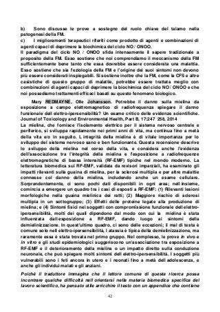 42
b) Sono discusse le prove a sostegno del ruolo chiave del talamo nella
patogenesi della FM.
c) I miglioramenti terapeutici riferiti come prodotto di agenti e combinazioni di
agenti capaci di deprimere la biochimica del ciclo NO / ONOO.
Il paradigma del ciclo NO / ONOO sfida intensamente il sapere tradizionale a
proposito della FM. Esso sostiene che noi comprendiamo il meccanismo della FM
sufficientemente bene tanto che essa dovrebbe essere considerata una malattia.
Esso sostiene che sia l'eziologia della FM e l'origine dei suoi sintomi non devono
più essere considerati inspiegabili. Si sostiene inoltre che la FM, come la CFS e altre
casistiche di questo gruppo di malattie, potrebbe essere trattata meglio con
combinazioni di agenti capaci di deprimere la biochimica del ciclo NO / ONOO e che
noi possediamo trattamenti efficaci basati su questo fenomeno biologico.
Mary REDMAYNE, Olle Johansson. Potrebbe il danno sulla mielina da
esposizione a campo elettromagnetico di radiofrequenza spiegare il danno
funzionale dell elettro-ipersensibilità? Un esame critico delle evidenze scientifiche.
Journal of Toxicology and Environmental Health, Part B, 17:247 258, 2014
La mielina, che fornisce l'isolamento elettrico per il sistema nervoso centrale e
periferico, si sviluppa rapidamente nei primi anni di vita, ma continua fino a metà
della vita e/o in seguito. L integrità della mielina è di vitale importanza per lo
sviluppo del sistema nervoso sano e ben funzionante. Questa recensione descrive
lo sviluppo della mielina nel corso della vita, e considera anche l'evidenza
dell'associazione tra l'integrità della mielina e l'esposizione a radiofrequenze
elettromagnetiche di bassa intensità (RF-EMF) tipiche nel mondo moderno. La
letteratura biomedica sui RF-EMF, validata da revisori imparziali, ha esaminato gli
impatti rilevanti sulla guaina di mielina, per la sclerosi multipla e per altre malattie
connesse col danno della mielina, includendo anche un esame cellulare.
Sorprendentemente, ci sono pochi dati disponibili in ogni area; nell insieme,
comincia a emergere un quadro tra i casi di esposti a RF-EMF: (1) Rilevanti lesioni
morfologiche nella guaina mielinica dei ratti; (2) Maggiore rischio di sclerosi
multipla in un sottogruppo; (3) Effetti delle proteine legate alla produzione di
mielina; e (4) Sintomi fisici nei soggetti con compromissione funzionale dell elettro-
ipersensibilità, molti dei quali dipendono dal modo con cui la mielina è stata
influenzata dall esposizione a RF-EMF, dando luogo ai sintomi della
demielinizzazione. In quest'ultimo quadro, ci sono delle eccezioni; il mal di testa è
comune solo nell elettro-ipersensibilità, l atassia è tipica della demielinizzazione, ma
raramente essa è stata trovata nel primo gruppo. Nel complesso, le prove in vivo e
in vitro e gli studi epidemiologici suggeriscono un'associazione tra esposizione a
RF-EMF e il deterioramento della mielina o un impatto diretto sulla conduzione
neuronale, che può spiegare molti sintomi dell elettro-ipersensibilità. I soggetti più
vulnerabili sono i feti ancora in utero e i neonati fino a metà dell adolescenza, e
anche gli individui malati e gli anziani.
Poiché il traduttore immagina che il lettore comune di questa ricerca possa
incontrare qualche difficoltà nell orientarsi nella materia biomedica specifica del
lavoro scientifico, ha pensato utile arricchire il testo con un appendice che contiene
 