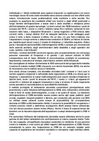 45
individuale e i fattori ambientali sono spesso trascurati. Le applicazioni e le nuove
tecnologie senza fili sono state introdotte senza alcuna certezza sui loro effetti sulla
salute, introducendo nuove problematiche nella medicina e nella società. Per
esempio, la questione dei cosiddetti effetti non termici e degli effetti potenziali a
lungo termine dell'esposizione a basse dosi è stata studiata a malapena prima
dell'introduzione di queste tecnologie. Le fonti comuni dei CEM includono i punti di
accesso dei Wi-Fi, i router e i client, i telefoni senza filo e cellulari, compresi le loro
stazioni radio base, i dispositivi Bluetooth, i campi magnetici a FEB emessi dalle
correnti nette, i campi elettrici ELF da lampade elettriche e dal cablaggio posti
vicino il letto e dalla ricezione d ufficio. Da un lato, c'è una forte evidenza che
l'esposizione a lungo termine a determinate emissioni di CEM è un fattore di rischio
per malattie quali alcuni cancri, il morbo di Alzheimer e l infertilità maschile. D'altra
parte, l'emergente ipersensibilità elettromagnetica (EHS) è sempre più riconosciuta
dalle autorità sanitarie, dagli amministratori delle disabilità e dagli operatori del
caso, i politici, e dai tribunali.
All'inizio, i sintomi dell EHS occorrono spesso solo occasionalmente, ma nel tempo
possono aumentare di frequenza e di gravità. I più comuni sintomi di EHS
comprendono mal di testa, difficoltà di concentrazione, problemi di sonnolenza,
depressione, mancanza di energia, stanchezza e sintomi simil-influenzali.
Noi consigliamo di trattare clinicamente le EHS come parte del gruppo delle malattie
croniche di sistemi multipli (CMI) che porta a un danno funzionale (EHS), ma anche
di riconoscere che la relativa causa è l'ambiente.
Una storia clinica completa, che dovrebbe includere tutti i sintomi e i loro casi in
termini spaziali e temporali e nell'ambito delle esposizioni ai CEM, è la chiave per la
diagnosi. L'esposizione ai campi elettromagnetici può essere valutata chiedendo le
tipiche fonti, come i punti di accesso dei Wi-Fi, i router e i client, gli apparecchi
senza fili e i cellulari ed eseguire misurazioni a casa e al lavoro. È molto importante
anche prendere in considerazione la suscettibilità individuale.
Il metodo principale di trattamento dovrebbe concentrarsi principalmente sulla
prevenzione o sulla riduzione dell'esposizione ai CEM, cioè, riducendo o eliminando
tutte le fonti di campi elettromagnetici, a casa e sul posto di lavoro. La riduzione
dell'esposizione ai CEM dovrebbe essere estesa anche agli spazi pubblici, quali
scuole, ospedali, trasporti pubblici e librerie, per consentire alle persone con EHS
un utilizzo senza ostacoli (come misura di accessibilità). Se un esposizione
dannosa ai CEM è sufficientemente ridotta, il corpo ha la possibilità di recuperare e i
sintomi saranno ridotti o addirittura scompaiono. Molti esempi hanno dimostrato
che tali misure possono essere molto efficaci. Anche il tasso di sopravvivenza dei
bambini con la leucemia dipende dall'esposizione a campi elettromagnetici a FEB in
casa.
Per aumentare l'efficacia del trattamento, dovrebbe essere affrontata anche la vasta
gamma di altri fattori ambientali che contribuiscono al carico corporeo totale. Tutto
ciò che supporta un'equilibrata omeostasi aumenterà la resilienza di una persona
contro la malattia e così contro gli effetti negativi dell'esposizione ai CEM. Stanno
aumentando le prove che l'esposizione ai CEM ha un notevole impatto sulla
capacità di regolazione dei fenomeni ossidativo e nitrosativo negli individui affetti.
 