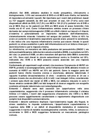 47
affezioni. Dal 2009, abbiamo studiato in modo prospettico, clinicamente e
biologicamente, 1.216 casi consecutivi di EHS e/o di MCS auto riferita, nel tentativo
di rispondere ad entrambi i quesiti. Noi riportiamo qui i nostri dati preliminari, basati
su 727 soggetti valutabili, da 839 casi arruolati: di essi, 521 (71.6%) sono stati
diagnosticati affetti da EHS, 52 (7,2%) con MCS e 154 (21,2%) portatori sia di EHS e
sia di MCS. Due su tre pazienti con EHS e/o MCS erano di sesso femminile; l'età
media era di 47 anni. Come l infiammazione sembra essere un processo chiave
derivante dai campi elettromagnetici (CEM) e/o effetti chimici sui tessuti e il rilascio
d istamina è potenzialmente un importante mediatore dell'infiammazione,
sistematicamente misurata l istamina nel sangue dei pazienti. Vicino al 40% ha
avuto un aumento d istaminemia (soprattutto quando erano presenti le condizioni),
il che indica che una risposta infiammatoria cronica può essere rilevata in questi
pazienti. Lo stress ossidativo è parte dell infiammazione ed è un fattore chiave per i
danni biochimici e per le risposte cliniche.
La nitrotirosina, un marcatore sia della produzione del perossinitrito (ONOO°-) sia
della permeabilizzazione della barriera emato-encefalica (BBB), è aumentata nel 28%
dei casi. La proteina S100B, un altro marcatore dell apertura della BBB è aumentata
nel 15%. Sono stati rilevati in circolo autoanticorpi contro la O-mielina nel 23%,
indicando che l EHS e la MCS possono essere associate con una risposta
autoimmune.
Confermando gli esperimenti sugli animali, che mostrano l'incremento di HSP27 e/o
HSP70, proteine d accompagnamento, sotto l'influenza dei CEM, abbiamo trovato un
aumento di HSP27 e/o HSP70 nel 33% dei pazienti. Come la maggior parte dei
pazienti hanno riferito insonnia cronica e stanchezza, abbiamo determinato il
rapporto 6-solfato idrossimelatonina (6 ohm) / creatinina nell urina di 24 ore e
abbiamo trovato che era diminuito (<0,8) in tutti i casi indagati. Infine, considerando
i sintomi auto-riferiti dai malati di EHS e MCS, noi abbiamo misurato in serie il
flusso ematico cerebrale (BBF) nei lobi temporali di ciascun soggetto con ecografia
cerebrale ad impulsi determinata con tomosfigmografia.
Entrambi i disturbi sono stati associati con ipoperfusione nella zona
capsulotalamica, suggerendo che il processo infiammatorio coinvolge il sistema
limbico e il talamo. I nostri dati suggeriscono chiaramente che l EHS e la MCS
possono essere oggettivamente caratterizzate e regolarmente diagnosticate con
semplici test disponibili commercialmente.
Entrambi i disturbi sembrano implicare l iper-istaminemia legata alla flogosi, lo
stress ossidativo, la risposta autoimmune, l ipoperfusione capsulotalamica e
l apertura della BBB e un deficit di disponibilità metabolica di melatonina;
suggerendo il rischio di malattie neurodegenerative croniche. Infine, la comune co-
occorrenza in EHS e MCS suggerisce fortemente un meccanismo patologico
comune.
 