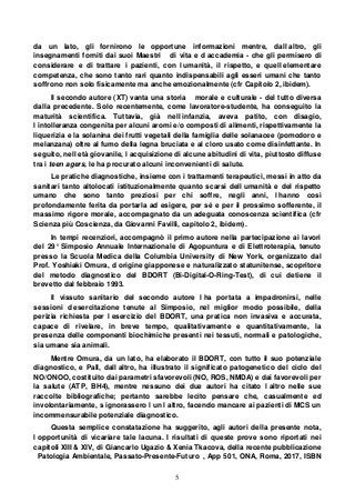 5
da un lato, gli fornirono le opportune informazioni mentre, dall altro, gli
insegnamenti forniti dai suoi Maestri di vita e d accademia - che gli permisero di
considerare e di trattare i pazienti, con l umanità, il rispetto, e quell elementare
competenza, che sono tanto rari quanto indispensabili agli esseri umani che tanto
soffrono non solo fisicamente ma anche emozionalmente (cfr Capitolo 2, ibidem).
Il secondo autore (XT) vanta una storia morale e culturale - del tutto diversa
dalla precedente. Solo recentemente, come lavoratore-studente, ha conseguito la
maturità scientifica. Tuttavia, già nell infanzia, aveva patito, con disagio,
l intolleranza congenita per alcuni aromi e/o composti di alimenti, rispettivamente la
liquerizia e la solanina dei frutti vegetali della famiglia delle solanacee (pomodoro e
melanzana) oltre al fumo della legna bruciata e al cloro usato come disinfettante. In
seguito, nell età giovanile, l acquisizione di alcune abitudini di vita, piuttosto diffuse
tra i teen agers, le ha procurato alcuni inconvenienti di salute.
Le pratiche diagnostiche, insieme con i trattamenti terapeutici, messi in atto da
sanitari tanto altolocati istituzionalmente quanto scarsi dell umanità e del rispetto
umano che sono tanto preziosi per chi soffre, negli anni, l hanno così
profondamente ferita da portarla ad esigere, per sé e per il prossimo sofferente, il
massimo rigore morale, accompagnato da un adeguata conoscenza scientifica (cfr
Scienza più Coscienza, da Giovanni Favilli, capitolo 2, ibidem).
In tempi recenziori, accompagnò il primo autore nella partecipazione ai lavori
del 29° Simposio Annuale Internazionale di Agopuntura e di Elettroterapia, tenuto
presso la Scuola Medica della Columbia University di New York, organizzato dal
Prof. Yoshiaki Omura, d origine giapponese e naturalizzato statunitense, scopritore
del metodo diagnostico del BDORT (Bi-Digital-O-Ring-Test), di cui detiene il
brevetto dal febbraio 1993.
Il vissuto sanitario del secondo autore l ha portata a impadronirsi, nelle
sessioni d esercitazione tenute al Simposio, nel miglior modo possibile, della
perizia richiesta per l esercizio del BDORT, una pratica non invasiva e accurata,
capace di rivelare, in breve tempo, qualitativamente e quantitativamente, la
presenza delle componenti biochimiche presenti nei tessuti, normali e patologiche,
sia umane sia animali.
Mentre Omura, da un lato, ha elaborato il BDORT, con tutto il suo potenziale
diagnostico, e Pall, dall altro, ha illustrato il significato patogenetico del ciclo del
NO/ONOO, costituito dai parametri sfavorevoli (NO, ROS, NMDA) e dai favorevoli per
la salute (ATP, BH4), mentre nessuno dei due autori ha citato l altro nelle sue
raccolte bibliografiche; pertanto sarebbe lecito pensare che, casualmente ed
involontariamente, s ignorassero l un l altro, facendo mancare ai pazienti di MCS un
incommensurabile potenziale diagnostico.
Questa semplice constatazione ha suggerito, agli autori della presente nota,
l opportunità di vicariare tale lacuna. I risultati di queste prove sono riportati nei
capitoli XIII & XIV, di Giancarlo Ugazio & Xenia Tkacova, della recente pubblicazione
Patologia Ambientale, Passato-Presente-Futuro , App 501, ONA, Roma, 2017, ISBN
 