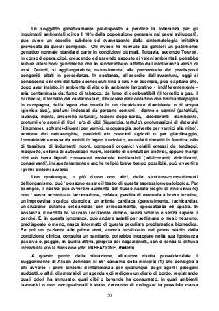 50
Un soggetto geneticamente predisposto a perdere la tolleranza per gli
inquinanti ambientali (circa il 10% della popolazione generale nei paesi sviluppati),
può avere un esordio subdolo ed evanescente della sintomatologia irritativa
provocata da questi composti. Chi invece ha ricevuto dai genitori un patrimonio
genetico normale standard parte in condizioni ottimali. Tuttavia, secondo Tourtet,
in corso d opera, cioè, crescendo ed essendo esposto ai veleni ambientali, potrebbe
subire alterazioni genomiche che lo renderebbero affetto dall intolleranza verso di
essi. Quindi, si aggiungerebbe, naturalmente, alla percentuale dei predisposti
congeniti citati in precedenza. In sostanza, all esordio dell avventura, oggi si
conoscono sintomi del tutto sconosciuti fino a ieri. Per esempio, può capitare che,
dopo aver inalato, in ambiente di vita o in ambiente lavorativo - indifferentemente -
aria contaminata da: fumo di tabacco, da fumo di combustibili (il fornello a gas, il
barbecue, il fornello del caldarrostaio, il braciere del contadino che brucia sterpaglie
in campagna, della legna che brucia in un riscaldatore d ambiente o di acqua
igienica ecc.), profumi indossati da persone comuni donne e uomini (patchiuli,
lavanda, menta, ancorché naturali), lozioni dopo-barba, deodoranti d ambiente,
profumi e/o aromi di fiori e/o di cibi (liquerizia, tartufo), profumazioni di detersivi
(limonene), solventi-diluenti per vernici, (acquaragia, solvente per vernici alla nitro),
acetone dei netta-unghie, pesticidi e/o concimi agricoli o per giardinaggio,
formaldeide emessa da mobili in legno truciolato, manufatti rivestiti in formica, olio
di tessitura di indumenti nuovi, composti organici volatili emessi da tendaggi,
moquette, selleria di autoveicoli nuovi, isolante di conduttori elettrici, oppure mangi
cibi e/o beva liquidi contenenti molecole intollerabili (edulcoranti, dolcificanti,
conservanti), inaspettatamente e anche nel più breve tempo possibile, può avvertire
i primi sintomi avversi.
Uno qualunque, o più d uno con altri, delle strutture-compartimenti
dell organismo, può / possono essere il teatro di questa espressione patologica. Per
esempio, il nostro può avvertire aumento del flusso nasale (segni di rino-sinusite)
con / senza accentuata lacrimazione, cefalea, perdita di memoria a breve termine,
un improvvisa scarica diarroica, un aritmia cardiaca (generalmente, tachicardia),
un eruzione cutanea orticarioide con arrossamento, spossatezza ed apatia. In
sostanza, il neofita ha varcato l orizzonte clinico, senza volerlo e senza sapere il
perché. E, in questa ignoranza, può andare avanti per settimane o mesi: nessuno,
predisposto o meno, nasce informato di questa peculiare problematica biomedica.
Se poi un paziente alle prime armi, ancora localizzato nel primo stadio della
condizione clinica, consulta un sanitario, potrebbe incappare nella sua ignoranza
passiva o, peggio, in quella attiva, propria dei negazionisti, con o senza la diffusa
incredulità e/o la derisione (cfr. PREFAZIONE, ibidem).
A questo punto della situazione, all autore risulta provvidenziale il
suggerimento di Alison Johnson (il 56° canarino della miniera) (1) che consiglia a
chi avverte i primi sintomi d intolleranza per qualunque degli agenti patogeni
suddetti, o altri, di armarsi di un agenda e di redigere un diario di bordo, registrando
quali odori ha annusato, quali cibi o bevande ha consumato, in quali ambienti
lavorativi o non occupazionali è stato, cercando di collegare la possibile causa
 