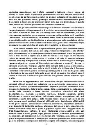 51
eziologica (esposizione) con l effetto successivo (sintomo clinico) [causa ed
effetto]. Al primo stadio, il paziente è generalmente ancora in discrete condizioni di
lucidità mentale per fare questi semplici ma preziosi collegamenti tra azioni-episodi
della sua vita quotidiana. Infatti, qualunque essere umano è normalmente in grado
di svolgere a dovere queste elementari azioni della sua vita di relazione, in questo
caso, non tra se stesso e gli altri ma tra se stesso e l ambiente.
Ciò fatto, gli conviene fare il secondo passo della sua salvezza, cioè fermarsi a
tempo giusto sulla china patogenetica. Il suo intervento preventivo consisterebbe in
una scelta razionale tra cosa fare (assumere) e cosa non fare (escludere), tutt altro
che assumere pasticche, gocce, supposte comprate dal farmacista, ma il cosiddetto
evitamento . In caso contrario, se andasse avanti come se nulla fosse successo,
progredirebbe nella gravità biochimica e sintomatologica della condizione clinica,
passando al secondo e al terzo stadio dell intolleranza, provando sofferenze sempre
più gravi e insopportabili, fino al punto d irreversibilità (o di non ritorno).
Aspetti molto rilevanti della progressione della gravità della condizione clinica
sono sia l estensione del numero dei compartimenti dell organismo come effettori
della sintomatologia sia il depauperamento delle manifestazioni di vita del paziente.
Vale a dire: mentre d apprincipio il paziente lamenta solo segni di rino-sinusite
(prime vie aeree), dopo soffre anche di cefalea o di calo di memoria (sistema
nervoso centrale), di improvvise scariche diarroiche e/o di riflusso gastro-esofageo
(apparato digestivo), oppure di fibromialgia (articolazioni e muscoli). Ancora, si
comincia a non poter mangiare vegetali della famiglia delle solanacee (melanzane,
pomidoro, peperoni), poi non tollera più il tartufo e/o la liquerizia, i formaggi
fermentati e i latticini in genere. Infine un paziente giunto al terzo stadio, può subire
la limitazione del suo menù tollerabile a non più di tre-quattro ingredienti, pena il
rischio di incorrere in sofferenze generalizzate che gli fanno temere fortemente per
la vita.
Nella fase di aggravamento, per l esposizione alle più lievi concentrazioni di
composti chimici, assunti per inalazione, per assorbimento transcutaneo, e per
ingestione. I sintomi possono comprendere: dispnea e problemi neurologici, dolori
muscolari ed articolari, disturbi del pensiero, della concentrazione mentale, severa
perdita della memoria a breve termine, confusione, alterazioni del visus,
disorientamento, mancata secrezione lacrimale, disturbi sensoriali, perdita
dell odorato - oppure esaltazione dell odorato stesso, congestione dei seni
paranasali, seguita dalla poliposi della mucosa nasale, bruciore agli occhi od alla
gola, nausea, gravi problemi digestivi, difficoltà nella deglutizione, affaticabilità
molto grave, torpore, sensazioni di formicolio, convulsioni, palpitazioni cardiache,
gravi irregolarità del battito cardiaco, alterazioni dell umore e del comportamento,
cefalee di diversa entità, fino a quelle a grappolo e gravi riniti. I soggetti affetti da
MCS frequentemente soffrono di gravi intolleranze d ipersensibilità, oltre agli
alimenti anche a: muffe, pollini, alghe, punture d insetti, e farmaci: particolarmente
insidiosi sono gli eccipienti di molti medicinali, che rimangono generalmente ignoti
grazie al segreto industriale. L esempio più chiaro di questo rischio sono i vaccini,
giacché al prezioso componente basilare l antigene immunogeno, fanno compagnia
 